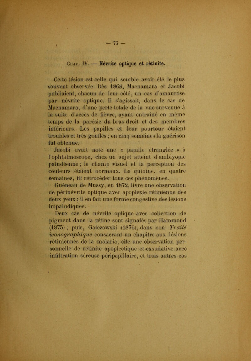 I CiiAi*. IV. — Névrite optique et rétinite. Celte lésion est celle qui semble avoir été le plus souvent observée. Dès 1868, Macnamara et Jacobi publiaient, chacun de leui- côté, un cas d’amaurose par névrite optique. 11 s’agissait, dans le cas de Macnamara, d’une perte toUtle de la vue survenue à la suite d’accès de fièvre, ayant entraîné en même temps de la parésie du bras droit et des membres intérieurs. Les papilles et leur pourtour étaient troubles et très gonflés ; en cinq semaines la guérison fut obtenue. Jacobi avait noté une « papille étranglée » à l’ophtalmoscope, chez un sujet atteint d’amblyopie paludéenne ; le champ visuel et la perception des couleurs étaient normaux. La quinine, en quatre semaines, fit rétrocéder tous ces phénomènes. Guéneau de Mussy, en 1872, livre une observation de périnévrite optique avec apoplexie rétinienne des deux yeux ; il en fait une forme congestive des lésions impaludiques. Deux cas de névrite optique avec collection de pigment dans la rétine sont .signalés par Hammond (1875) ; puis, Galezowski (1876), dans son Traité iconographique consacrant un chapitre aux lésions rétiniennes de la malaria, cite une observation per- sonnelle de rétinite apoplectique et exsudative avec infiltration séreuse péripapillaire, et trois autres cas