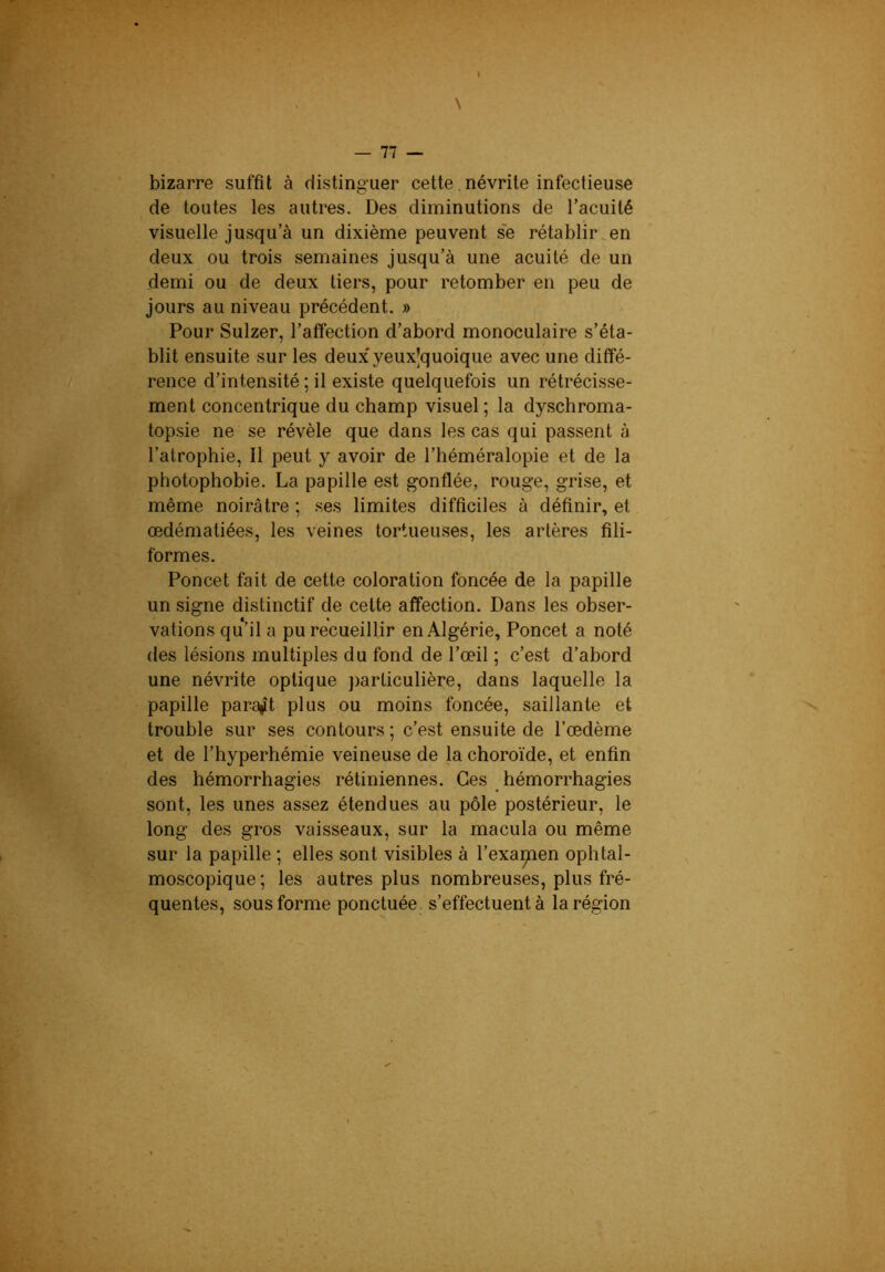 \ bizarre suffit à distinguer cette, névrite infectieuse de toutes les autres. Des diminutions de l’acuité visuelle jusqu’à un dixième peuvent se rétablir en deux ou trois semaines jusqu’à une acuité de un demi ou de deux tiers, pour retomber en peu de jours au niveau précédent. » Pour Sulzer, l’affection d’abord monoculaire s’éta- blit ensuite sur les deux'yeux’quoique avec une diffé- rence d’intensité ; il existe quelquefois un rétrécisse- ment concentrique du champ visuel ; la dyschroma- topsie ne se révèle que dans les cas qui passent à l’atrophie, Il peut y avoir de l’héméralopie et de la photophobie. La papille est gonflée, rouge, grise, et même noirâtre ; ses limites difficiles à définir, et œdématiées, les veines tortueuses, les artères fili- formes. Poncet fait de cette coloration foncée de la papille un signe distinctif de cette affection. Dans les obser- vations qu’il a pu recueillir en Algérie, Poncet a noté des lésions multiples du fond de l’œil ; c’est d’abord une névrite optique j)articulière, dans laquelle la papille paraît plus ou moins foncée, saillante et trouble sur ses contours ; c’est ensuite de l’œdème et de l’hyperhémie veineuse de la choroïde, et enfin des hémorrhagies rétiniennes. Ces hémorrhagies sont, les unes assez étendues au pôle postérieur, le long des gros vaisseaux, sur la macula ou même sur la papille ; elles sont visibles à l’examen ophtal- mo.scopique; les autres plus nombreuses, plus fré- quentes, sous forme ponctuée, s’effectuent à la région