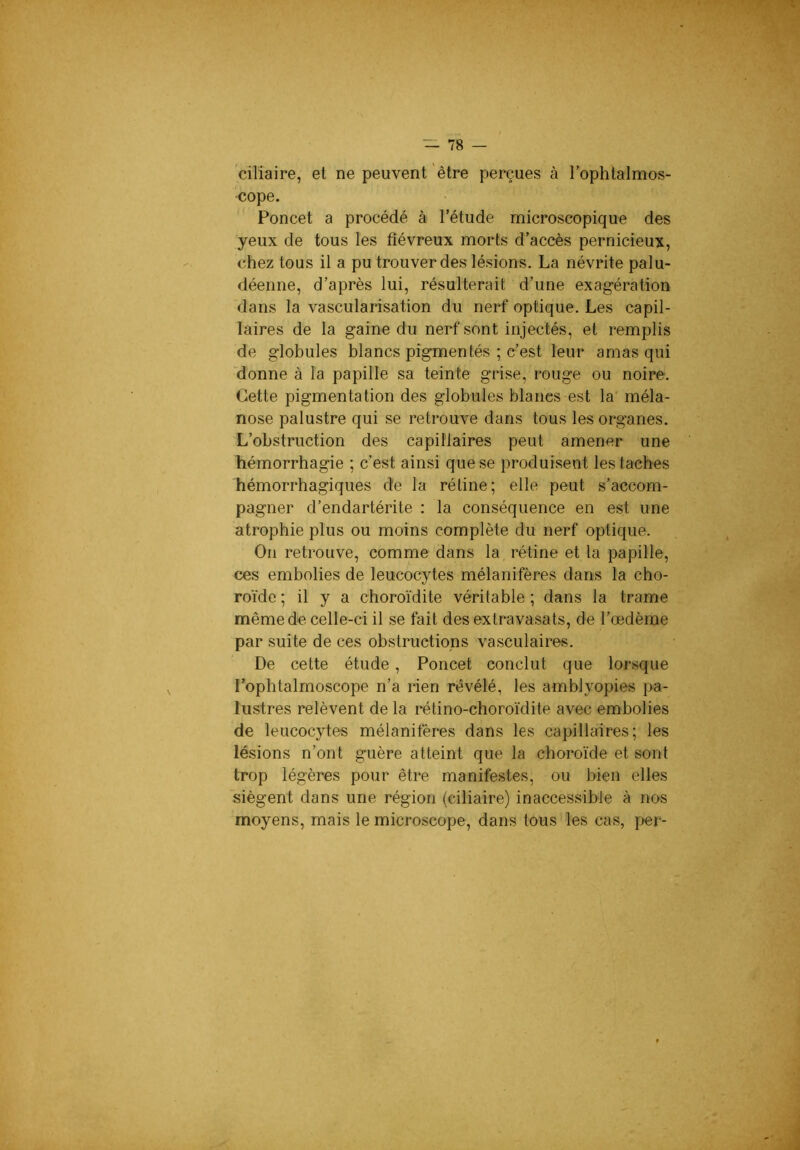 ciliaire, et ne peuvent être perçues à l’ophtalmos- cope. Poncet a procédé à l’étude microscopique des yeux de tous les fiévreux morts d’accès pernicieux, chez tous il a pu trouver des lésions. La névrite palu- déenne, d’après lui, résulterait d’une exagération dans la vascularisation du nerf optique. Les capil- laires de la gaine du nerf sont injectés, et remplis de globules blancs pigmentés ; c’est leur amas qui 'donne à la papille sa teinte grise, rouge ou noire. Cette pigmentation des globules blancs est la' méla- nose palustre qui se retrouve dans tous les organes. L’obstruction des capillaires peut amener une hémorrhagie ; c’est ainsi que se produisent les taches hémorrhagiques de la rétine; elle peut s’accom- pagner d’endartérite : la conséquence en est une atrophie plus ou moins complète du nerf optique. On retrouve, comme dans la rétine et la papille, ces embolies de leucocytes mélanifères dans la cho- roïde ; il y a choroïdite véritable ; dans la trame même de celle-ci il se fait des extravasats, de l’œdème par suite de ces obstructions va.sculaires. De cette étude, Poncet conclut que lorsque l’ophtalmoscope n’a rien révélé, les amblyopies pa- lustres relèvent de la rétino-choroïdite avec embolies de leucocytes mélanifères dans les capillaires; les lésions n’ont guère atteint que la choroïde et sont trop légères pour être manifestes, ou bien elles siègent dans une région (ciliaire) inaccessible à nos moyens, mais le microscope, dans tous les cas, per-