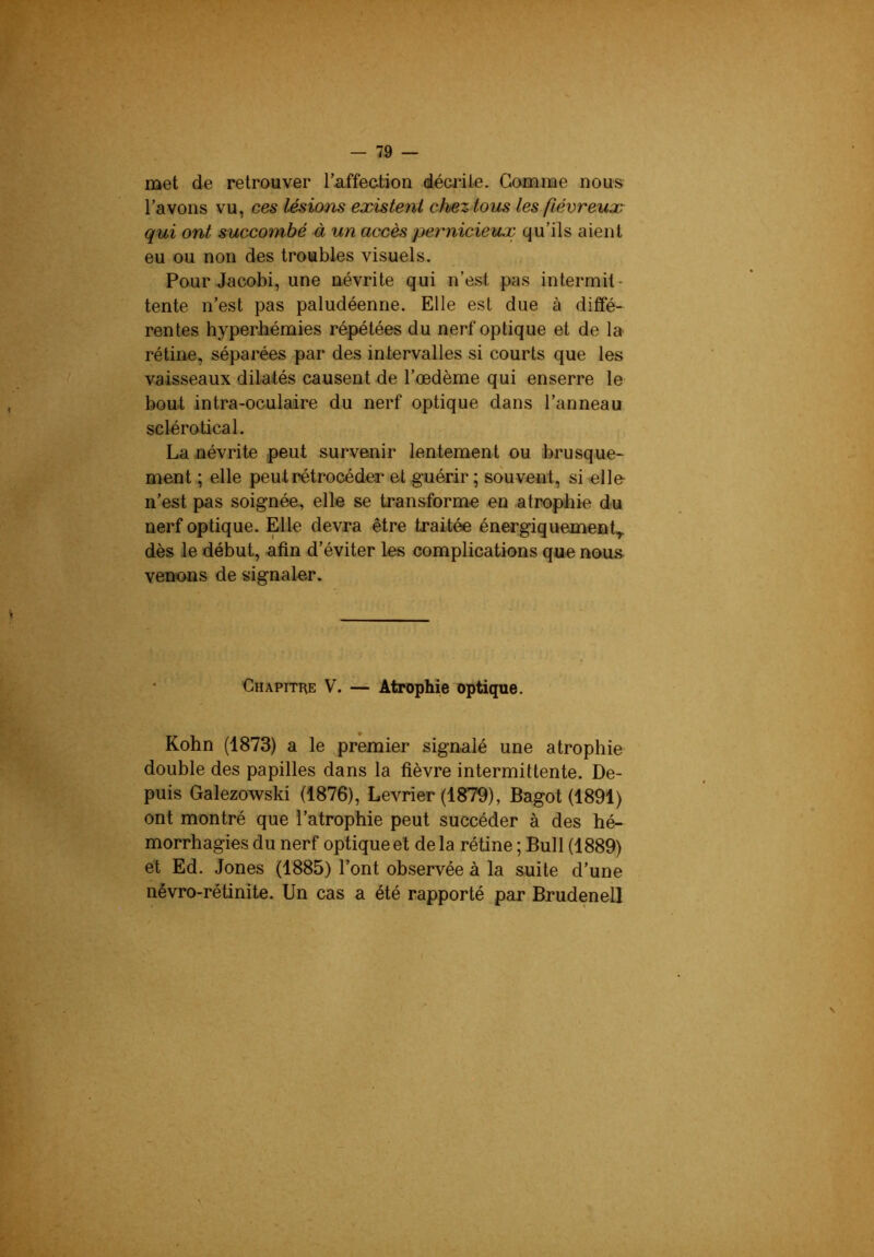 met de retrouver raffection décrite. Gomme nous l’avons vu, ces lésions existent chez tous les fiévreux qui ont succombé à un accès pernicieux qu’ils aient eu ou non des troubles visuels. Pour Jacobi, une névrite qui n’est pas intermit- tente n’est pas paludéenne. Elle est due à diffé- rentes hyperJiémies répétées du nerf optique et de la rétine, séparées par des intervalles si courts que les vaisseaux dilatés causent de l’œdème qui enserre le bout intra-oculaire du nerf optique dans l’anneau sclérotical. La névrite peut survenir lentement ou brusque- ment ; elle peut rétrocéder et guérir ; souvent, si elle n’est pas soignée, elle se transforme en atrophie du nerf optique. Elle devra être traitée énergiquement.,, dès le début, afin d’éviter les complications que noms venons de signaler. Chapitre V. — Atrophie optique. Kohn (1873) a le premier signalé une atrophie double des papilles dans la fièvre intermittente. De- puis Galezowski (1876), Levrier (1879), Bagot (1891) ont montré que l’atrophie peut succéder à des hé- morrhagies du nerf optique et delà rétine ; Bull (1889) et Ed. Jones (1885) l’ont observée à la suite d’une névro-rétinite. Un cas a été rapporté par Brudenel]