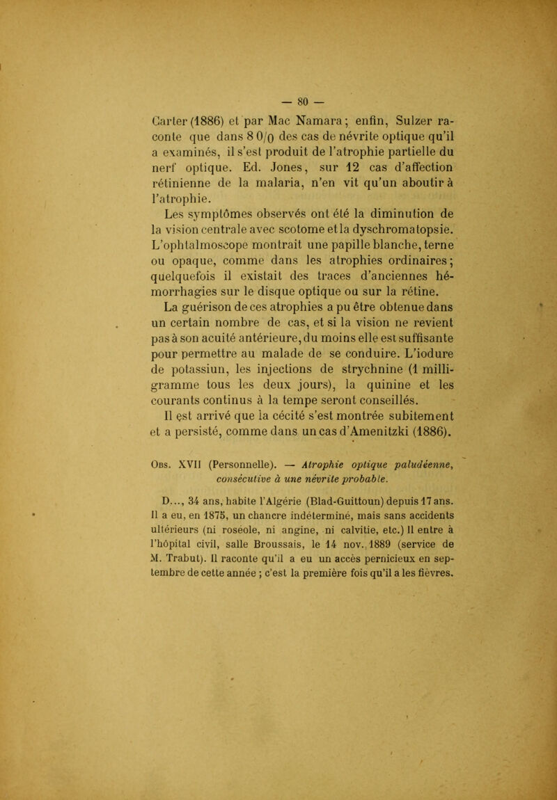 — 80 — Carter (1886) et par Mac Namara; enfin, Sulzer ra- conte que dans 8 O/q des cas de névrite optique qu’il a examinés, il s’est produit de l’atrophie partielle du nerf optique. Ed. Jones, sur 12 cas d’affection rétinienne de la malaria, n’en vit qu’un aboutir à l’atrophie. Les symptômes observés ont été la diminution de la vision centrale avec scotome et la dyschromatopsie. L’ophtalmoscope montrait une papille blanche, terne ou opaque, comme dans les atrophies ordinaires; quelquefois il existait des traces d’anciennes hé- morrhagies sur le disque optique ou sur la rétine. La guérison de ces atrophies a pu être obtenue dans un certain nombre de cas, et si la vision ne revient pas à son acuité antérieure, du moins elle est suffisante pour permettre au malade de se conduire. L’iodure de potassiun, les injections de strychnine (1 milli- gramme tous les deux jours), la quinine et les courants continus à la tempe seront conseillés. 11 est arrivé que la cécité s’est montrée subitement et a persisté, comme dans uncas d’Amenitzki (1886). Obs. XVII (Personnelle). — Atrophie optique paludéenne, consécutive à une névrite probable. D..., 34 ans, habite l’Algérie (Blad-Guittoun) depuis 17 ans. 11 a eu, en 1875, un chancre indéterminé, mais sans accidents ultérieurs (ni roséole, ni angine, ni calvitie, etc.) 11 entre à l’hôpital civil, salle Broussais, le 14 nov.,1889 (service de M. Trabut). Il raconte qu’il a eu un accès pernicieux en sep- tembre de cette année ; c’est la première fois qu’il a les fièvres. r