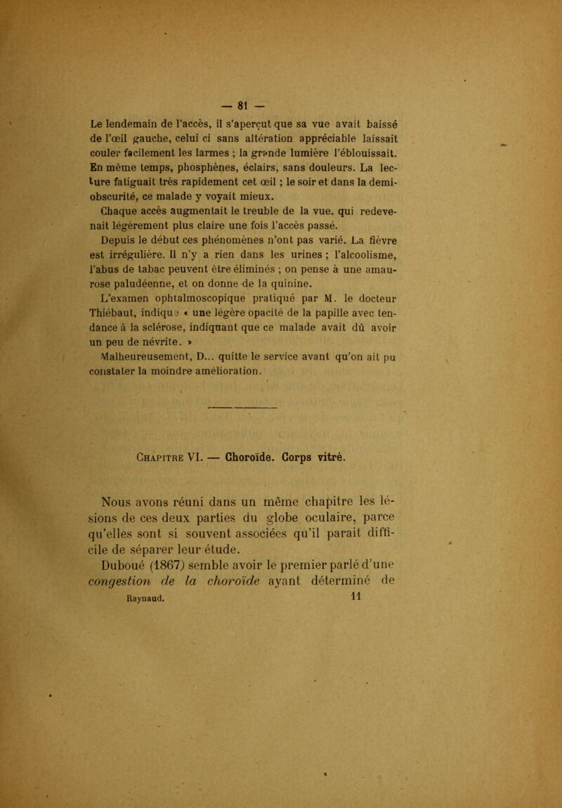 Le lendemain de l’accès, il s’aperçut que sa vue avait baissé de l’œil gauche, celui ci sans altération appréciable laissait couler facilement les larmes ; la grande lumière l’éblouissait. En même temps, phosphènes, éclairs, sans douleurs. La lec- ture fatiguait très rapidement cet œil ; le soir et dans la demi- obscurité, ce malade y voyait mieux. Chaque accès augmentait le treuble de la vue, qui redeve- nait légèrement plus claire une fois l’accès passé. Depuis le début ces phénomènes n’ont pas varié. La fièvre est irrégulière. 11 n’y a rien dans les urines ; l’alcoolisme, l’abus de tabac peuvent être éliminés ; on pense à une amau- rose paludéenne, et on donne de la quinine. L’examen ophtalmoscopique pratiqué par M. le docteur Thiébaut, indique « une légère opacité de la papille avec ten- dance à la sclérose, indiquant que ce malade avait dû avoir un peu de névrite. » Malheureusement, D... quitte le service avant qu’on ait pu constater la moindre amélioration. Chapitre VI. — Choroïde. Corps vitré. Nous avons réuni dans un même chapitre les lé- sions de ces deux parties du globe oculaire, parce qu’elles sont si souvent associées qu’il parait diffi- cile de séparer leur étude. Duboué (1867) semble avoir le premier parlé d’une congestion de la choroïde ayant déterminé de Raynaud. Il
