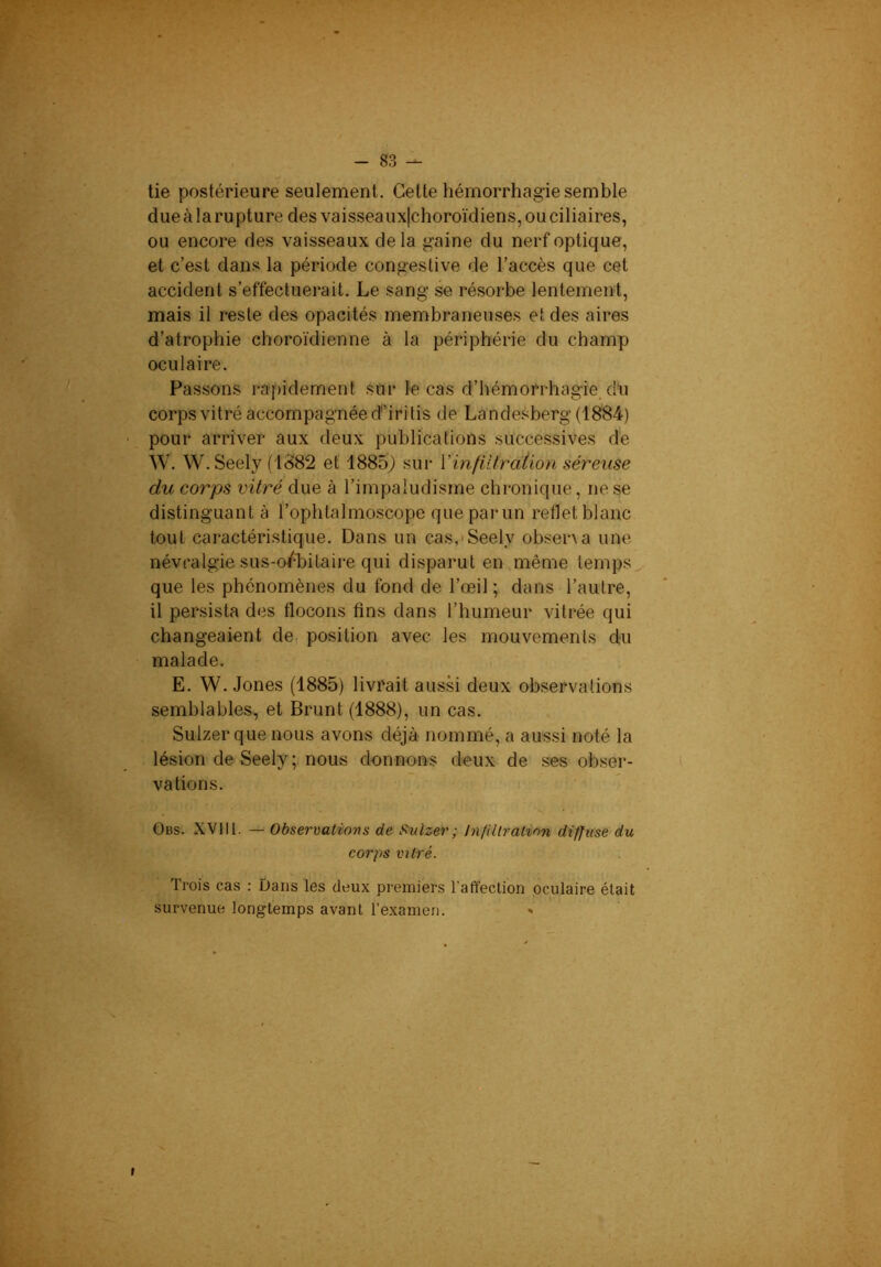 tie postérieure seulement. Celte hémorrhagie semble dueàlarupture des vaisseaux|choroïdiens, ou ciliaires, ou encore des vaisseaux de la gaine du nerf optique, et c’est dans la période congestive de l’accès que cet accident s’effectuerait. Le sang se résorbe lentement, mais il reste des opacités membraneuses et des aires d’atrophie choroïdienne à la périphérie du champ oculaire. Passons rapidement sur le cas d’hémorrhagie, du corps vitré accompagnée d’iritis de Landesberg (1884) pour arriver aux deux publications successives d'e W. W. Seely (iS82 et 1885) sur Vinfiltration séreuse du corps vitré due à l’impaludisme chronique, ne se distinguant à l’ophlalmoscope que par un reflet blanc tout caractéristique. Dans un cas,'Seel.v obsena une névralgie sus-o/'bitaire qui disparut en même temps.^ que les phénomènes du fond de l’œil ; dans l’autre, il persista des flocons fins dans l’humeur vitrée qui changeaient de position avec les mouvements du malade. E. W. Jones (1885) livrait aussi deux observations semblables, et Brunt (1888), un cas. Sulzer que nous avons déjà nommé, a aussi noté la lésion de Seely; nous donnons deux de ses obser- vations. Gbs. XVIII. — Observations de Sulzer; In/illralinn diffuse du corps miré. Trois cas : Dans les deux premiers l'affection oculaire était survenue longtemps avant l’examen. »