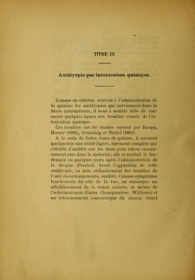 TITRE III Amblyopie par intoxication quinique. ' Comme on attribue souvent à l’administration de la quinine les amblyopies qui surviennent dans la fièvre intermittente, il nous a semblé utile de con- sacrer quelques lignes aux troubles visuels de l’in- toxication quinique. Ces troubles ont été étudiés surtout par Knapp, Horner (1881), Grunning et Michel (1882). A la suite de fortes doses de quinine, il survient quelquefois une cécité légère, rarement complète qui s’établit d’emblée sur les deux yeux (chose excessi- vement rare dans la malaria) ; elle se produit le len- demain ou quelques jours après l’administration de la drogue (Peschel). Avant l’apparition de cette amblyopie, on note ordinairement des troubles de l’ouïe (bourdonnements, surdité). Comme symptômes fonctionnels du côté de la vue, on remarque un affaiblissement de la vision colorée, et même de l’achromatopsie (Lucas Championière, Williams) et un rétrécissement concentrique du champ visuel