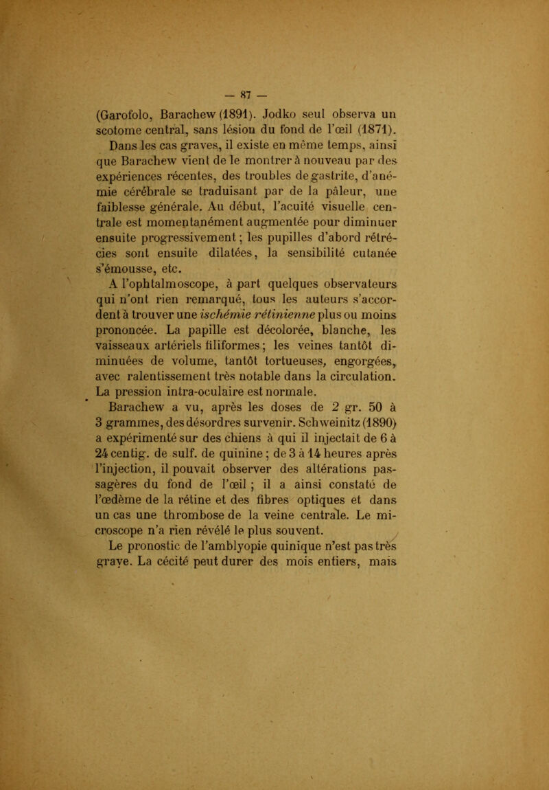 (Garofolo, Barachew (1891). Jodko seul observa un scotome central, sans lésion du fond de l’œil (1871). Dans les cas graves, il existe en même temps, ainsi que Barachew vient de le montrer à nouveau par de.s expériences récentes, des troubles de gastrite, d’ané- mie cérébrale se traduisant par de la pâleur, une faiblesse générale. Au début, l’acuité visuelle cen- trale est momeptanément augmentée pour diminuer ensuite progressivement ; les pupilles d’abord rétré- cies sont ensuite dilatées, la sensibilité cutanée s’émousse, etc. A l’ophtalmoscope, à part quelques observateurs qui n’ont rien remarqué, tous les auteurs s’accor- dent à trouver une ischémie rétinienne plus ou moins prononcée. La papille est décolorée, blanche, les vaisseaux artériels üliformes; les veines tantôt di- minuées de volume, tantôt tortueuses, engorgées, avec ralentissement très notable dans la circulation. La pression intra-oculaire est normale. Barachew a vu, après les doses de 2 gr. 50 à 3 grammes, desdésordres survenir. Schweinitz(1890) a expérimenté sur des chiens à qui il injectait de 6 à 24centig. de suif, de quinine; de3à 14heures après 'l’injection, il pouvait observer des altérations pas- sagères du fond de l’œil ; il a ainsi constaté de l’œdème de la rétine et des fibres optiques et dans un cas une thrombose de la veine centrale. Le mi- croscope n’a rien révélé le plus souvent. Le pronostic de l’amblyopie quinique n’est pas très grave. La cécité peut durer des mois entiers, mais