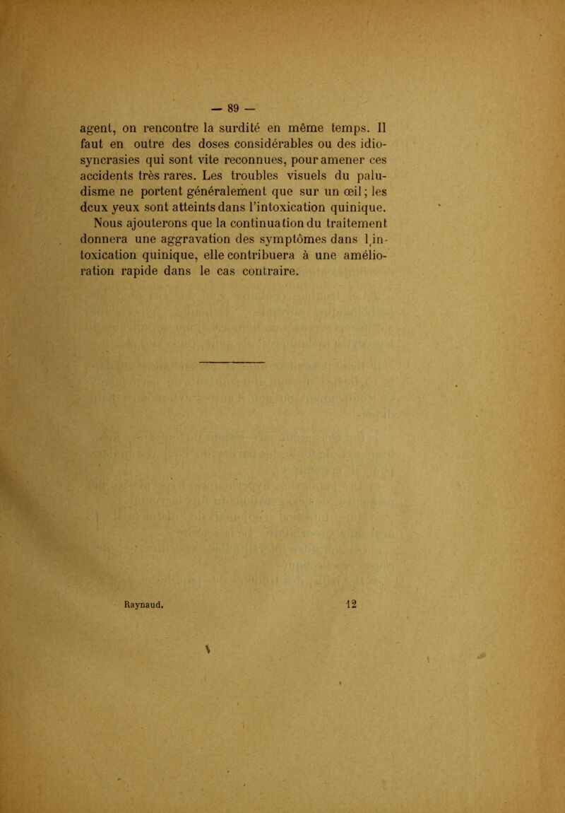 agent, on rencontre la surdité en même temps. Il faut en outre des doses considérables ou des idio- syncrasies qui sont vite reconnues, pour amener ces accidents très rares. Les troubles visuels du palu- disme ne portent généralement que sur un œil ; les deux yeux sont atteiatsdans l’intoxication quinique. Nous ajouterons que la continuation du traitement donnera une aggravation des symptômes dans Un- toxication quinique, elle contribuera à une amélio- ration rapide dans le cas contraire. Raynaud, 12
