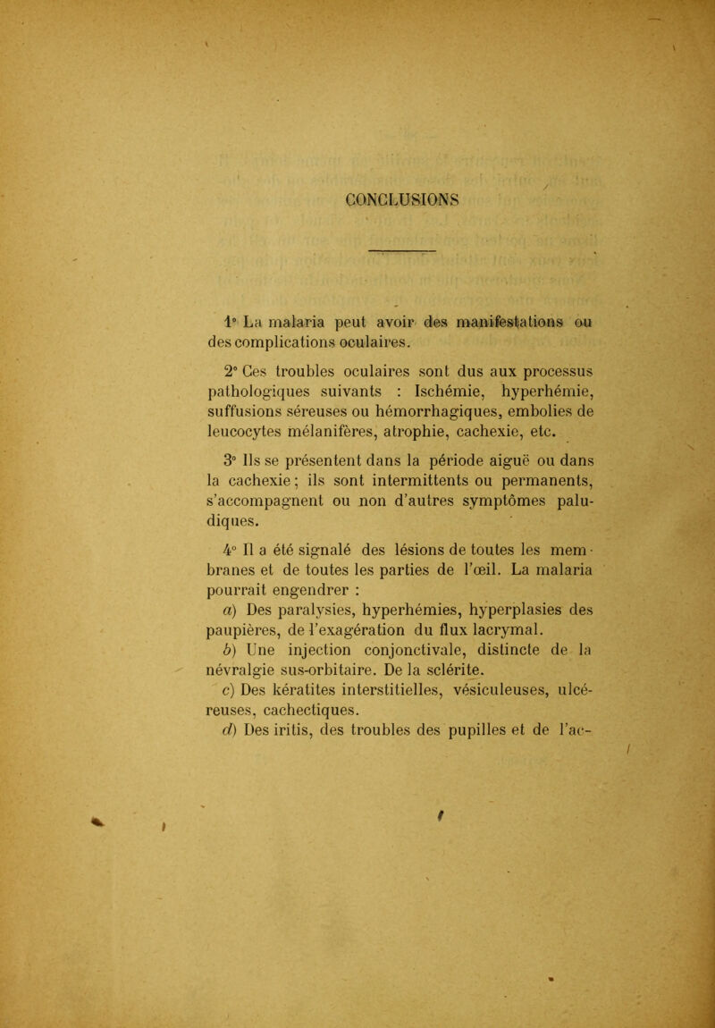 CONCLUSIONS / 1* La malaria peut avoir manifestations o.u des complications oculaires. 2° Ces troubles oculaires sont dus aux processus pathologiques suivants : Ischémie, hyperhémie, suffusions séreuses ou hémorrhagiques, embolies de leucocytes mélanifères, atrophie, cachexie, etc. 3“ Ils se présentent dans la période aiguë ou dans la cachexie ; ils sont intermittents ou permanents, s’accompagnent ou non d’autres symptômes palu- diques. 4° Il a été signalé des lésions de toutes les mem • branes et de toutes les parties de l’œil. La malaria pourrait engendrer : a) Des paralysies, hyperhémies, hyperplasies des paupières, de l’exagération du flux lacrymal. b) Une injection conjonctivale, distincte de la névralgie sus-orbitaire. De la sclérite. c) Des kératites interstitielles, vésiculeuses, ulcé- reuses, cachectiques. d) Des iritis, des troubles des pupilles et de l’ac- I