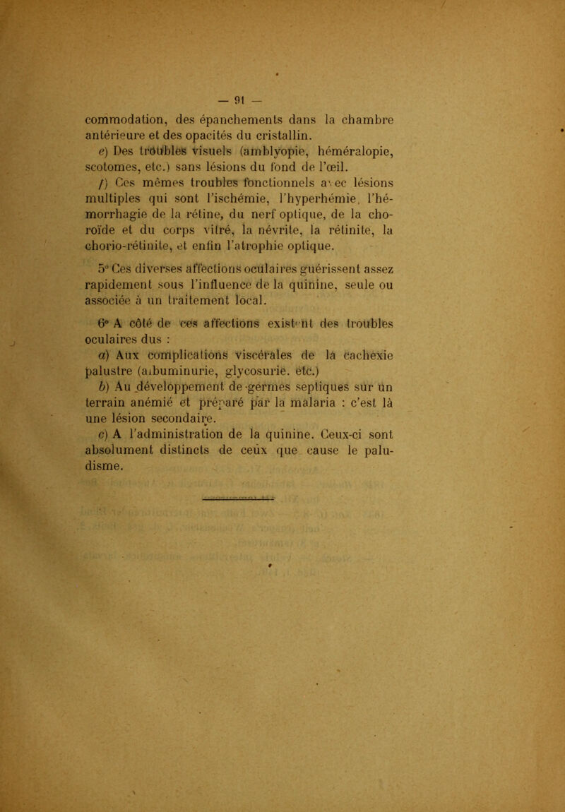 conimodation, des épanchements dans la chambre antérieure et des opacités du cristallin. e) Des trhWbles visuels (amblyopie, héméralopie, scotomes, etc.) sans lésions du fond de l’œil. /) Ces mêmes troubles fonctionnels a'>ec lésions multiples qui sont l’ischémie, l’hyperhémie, l’hé- morrhagie de la rétine, du nerf optique, de la cho- roïde et du corps vitré, la névrite, la rétinite, la chorio-rétinite, et enfin l’atrophie optique. 5° Ces diverses affections ocfilaires guérissent assez rapidement sous l’influence de la quinine, seule ou associée à un traitement local. 6® A côté de ces affections exist' nt des troubles oculaires dus : a) Aux complications viscérales de la cachexie palustre (albuminurie, glycosurie, etc.) b) Au .développement de-germes septiques sur un terrain anémié et préparé par la malaria : c’est là une lésion secondaire. c) A l’administration de la quinine. Ceux-ci sont absolument distincts de ceux que cause le palu- disme.