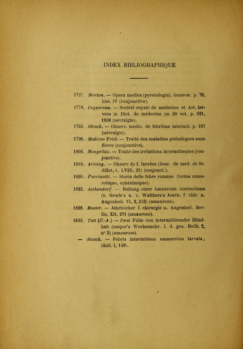 INDEX BIBLIOGRAPHIQUE 1727. Morton. — Opéra medica (pyretologia). Genevæ. p. 78, hist. IV (conjonctive). 1778. Coquereau. — Société royale de médecine et Art. lar- vées in Dict. de médecine [en 30 vol. p. 521, 1838 (névralgie). 1785. Strack. — Observ. médic. de febribus intermit. p. 107 (névralgie). 1790. Medicus Fréd. — Traité des maladies périodiques sans fièvre (conjonctive). 1806. Mongellaz. — Traité des irritations intermittentes (con- jonctive). 1816. Arloing. — Observ dp f. larvées (Jour, de méd. de Sé- dillot, t. LVIII, 21) (conjonct.). 1820. Puccinotti. — Storia delle febre romane (lorme amau- rotique, ophtalmique). 1823. Aschendorf. — Heilung einer Amaurosis intermiltens (v. Grœfe’s u. v. Walthers's Journ. f. chir. u. Augenheil. VI, 2, 273) (amaurose). 1828. Hueter. — Jahrbücher f. chirurgie u. Augenheil. Ber- lin, Xll, 271 (amaurose). 1833. Tott {C.-A.) — Zwei Fâlle von intermittirender Blind- heit (casper’s Wochenschr. f. d. ges. Heilk. 2, n“ 3) (amaurose). — Stosch. — Febris intermittens amaurolica larvala, (ibid. 1,149^.