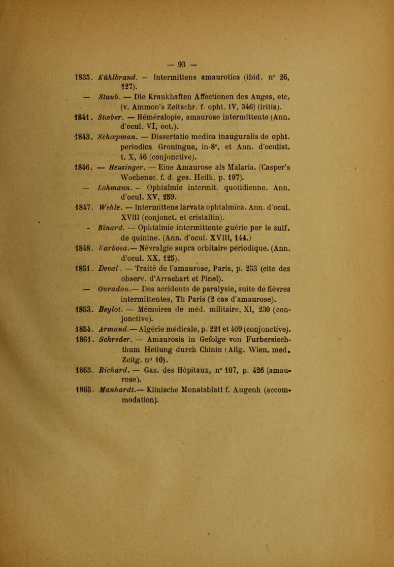 1835. Kûhlbrand. — Fntermittens amaurotica (ibid. n® 26, 127). — Staub. — Die Kraukhaften Affectionen des Auges, etc. (v. Ammon’s Zeitschr. f. ophl. IV, 346) (iritis;. 1841. Stœber. — Héméralopie, amaurose intermittente (Ann. d’ocul. VI, oct.). ■1843. Schœpman. — Dissertatio medica inauguralis de opht. periodica Groningue, in-8°, et Ann. d’oculist. t. X, 46 (conjonctive). 1846. — Heusinger. — Eine Amaurose als Malaria. (Casper’s Wochensc. f. d. ges. Heilk. p. 197). — Lohmann. — Ophtalmie intermit. quotidienne. Ann. d’ocul. XV, 259. » 1847. Wehle. — Intermittens larvata ophtalmica. Ann. d’ocul. XVIIl (conjonct. et cristallin). - Binard. — Ophtalmie intermittente guérie par le suif, de quinine. (Ann. d’ocul. XVIII, 144.) 1848. Harbosa.— Névralgie supra orbitaire périodique. (Ann. d’ocul. XX, 125). 1851. Deval. — Traité de l’amaurose, Paris, p. 253 (cite des observ. d’Arraehart et Pinel). — Ouradou.— Des accidents de paralysie, suite de fièvres intermittentes, Th Paris (2 cas d’amaurose). 1853. Beylot. — Mémoires de méd. militaire, XI, 230 (con- jonctive). 1854. Armand.— Algérie médicale, p. 221 et 409 (conjonctive). 1861. Schreder. — Amaurosis in Gefolge von Furbersiech- thum Heilung durch Chinin (Allg. Wien. med. Zeitg. n“ 10). 1863. Richard. — Gaz. des Hôpitaux, n° 107, p. 426 (amau- rose). 1865. Manhardt.— Klinische Monatsblatt f. Augenh (accom- modation).