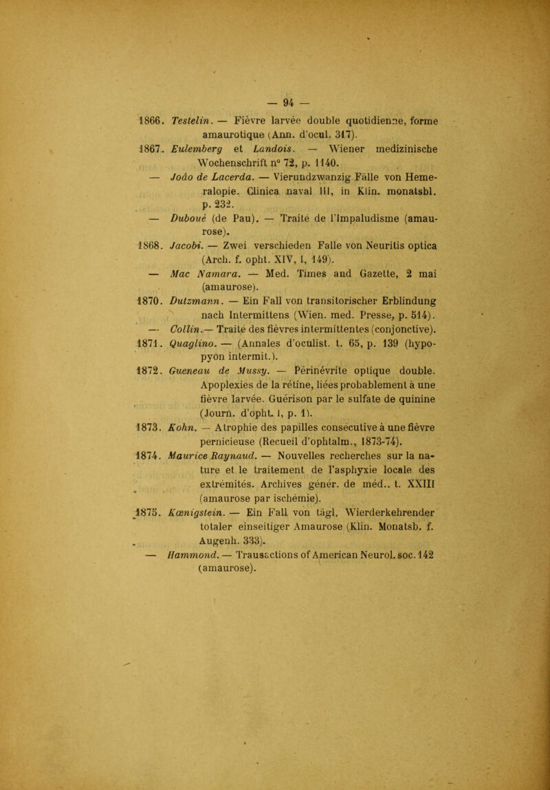 1866. Testelin.— Fièvre larvée double quotidienne, forme amaurotique (Ann. d’ocul, 317). 1867. Eulemberg et Landais. — Wiener medizinische Wochenschrift n® 72, p. 1140. — Joâo de Lacerda. — Vierundzwanzig Falle von Heme- ralopie. Clinica naval III, in Klin, monatsbl. p. 232. — Duboué (de Pau). — Traité de l’Impaludisme (amau- rose). 1868. Jacobi. — Zwei verschieden Falle von Neuritis optica (Arch. f. opht. XIV, 1, 149). — Mac Namara. — Med. Times and Gazelle, 2 mai (amaurose). 1870. Dulzmann. — Ein Fall von Iransilorischer Erblindung '' nach Inlermillens (Wien. med. Presse, p. 514). — Collin.— Traité des fièvres intermittentes (conjonctive). 1871. Quaglino. — (Annales d’oculisl. t. 63, p. 139 (hypo- pyon intermil.). 1872. Queneau de Mussy. — Périnévrite optique double. Apoplexies de la rétine, liées probablement à une fièvre larvée. Guérison par le sulfate de quinine (Journ. d’opht. 1, p. 1). 1873. Kohn. — Atrophie des papilles consécutive à une fièvre pernicieuse (Recueil d’ophtalm., 1873-74). 1874. Maurice Raynaud.— Nouvelles recherches sur la na- ture et le traitement de l’asphyxie locale des extrémités. Archives génér. de méd.. t. XXIII (amaurose par ischémie). ^^1875. Kœnigstein. — Ein Fall von tagl, Wierderkehrender totaler einseitiger Amaurose (Klin. Monatsb. f. Augenh. 333). — Hammond. — Transactions of American Neurol, soc. 142 (amaurose).