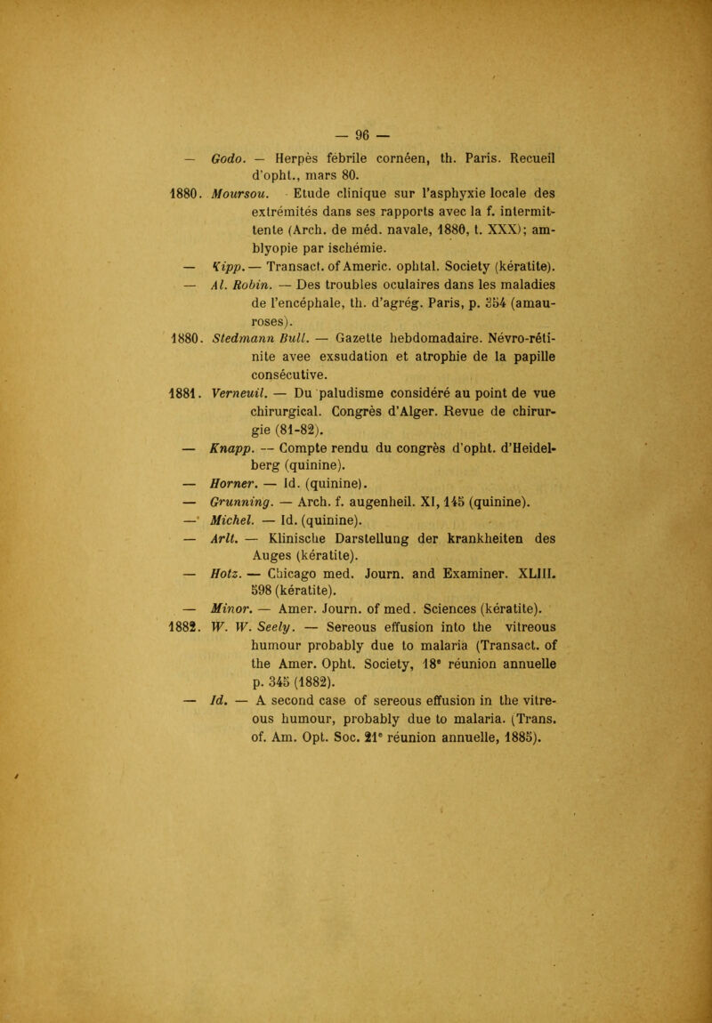 — Godo. — Herpès fébrile cornéen, th. Paris. Recueil d’opht., mars 80. 1880. Moursou. Etude clinique sur l’asphyxie locale des extrémités dans ses rapports avec la f. intermit- tente (Arch. de méd. navale, 1880, l. XXX); am- blyopie par ischémie. — *{ipp.— Transact. of Americ. ophtal. Society (kératite). — AL Robin. — Des troubles oculaires dans les maladies de l’encéphale, th. d’agrég. Paris, p. 854 (amau- roses). 1880. Stedmann Bull. — Gazette hebdomadaire. Névro-réti- nite avee exsudation et atrophie de la papille consécutive. 1881. Verneuil. — Du paludisme considéré au point de vue chirurgical. Congrès d’Alger. Revue de chirur- gie (81-82). — Knapp. — Compte rendu du congrès d’opht. d’Heidel- berg (quinine). — Borner. — Id. (quinine). — Grunning. — Arch. f. augenheil. XI, 145 (quinine). —• Michel. — Id. (quinine). — Arlt. — Klinische Darsteilung der krankheiten des Auges (kératite). — Hotz. — Chicago med. Journ. and Examiner. XLIII. 598 (kératite). — Minor. — Amer. Journ. of med. Sciences (kératite). 1882. W. W. Seely. — Sereous effusion into the vitreous humour probably due to malaria (Transact. of the Amer. Opht. Society, 18® réunion annuelle p. 345 (1882). — Id. — A second case of sereous effusion in the vitre- ous humour, probably due to malaria. (Trans. of. Am. Opl. Soc. 21® réunion annuelle, 1885).