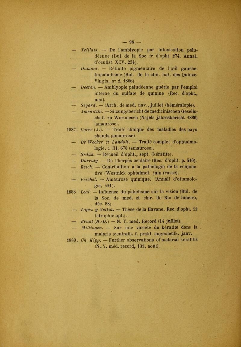 — Teillais. — De l’amblyopie par intoxication palu- déenne (Bul. de la Soc. fr. d’opht. 274. Annal, d’oculist. XCV, 234). — Dumont. — Rétinite pigmentaire de l’œil gauche. Impaludisme (Bul. de la clin. nat. des Quinze- Vingts, n® 2, 1886). — Deeren. — Amblyopie paludéenne guérie par l’emploi interne du sulfate de quinine (Rec. d’opht., mai). — Segard. — (Arch. demed. nav., juillet (héméralopie). — Amenüzki. — Silzungsbericht de medicinischen Gesells- chaft zu Woronesch (Najels jahresbericht 1886) (amaurose). 1887. Corre{A.). — Traité clinique des maladies des pays chauds (amaurose). — De Wecker et Landolt, — Traité complet d’ophtalmo- logie, t. 111, 678 (amaurose). — Sedan. — Recueil d’opht., sept, (kératite). — Durruty — De l’herpès oculaire (Rec. d’opht. p. 516). — Reich. — Contribution à la pathologie de la conjonc- tive (Westnick ophtalmol. juin (russe). — Peschel. — Amaurose quinique. (Annali d’ottamolo- gia, 421). 1888. Leal. — Influence du paludisme sur la vision (Bul. de la Soc. de méd. et chir. de Rio de Janeiro, déc. 88). — Lopez y Veitia. — Thèse delà Havane. Rec.d’opht. 12 (atrophie opt.). — Brunt {H.-D.) — N. Y. med. Record (14 juillet). — Millingen. — Sur une variété de kératite dans la ^ malaria (centralb. f. prakt. augenheilk. janv. 1889. Ch. Kipp. — Further observations of malarial keratitis (N.-Y. méd. record, 131, août).