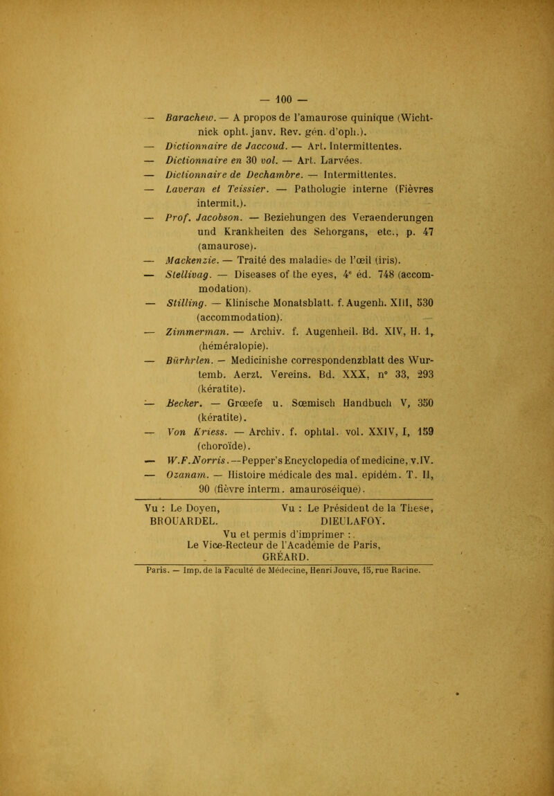 — Barachew. — A propos de l’amaurose quinique (Wicht- nick opht. janv. Rev. gén. d’opli.). — Dictionnaire de Jaccoud. — Art. Intermittentes. — Dictionnaire en 30 vol. — Art. Larvées. — Dictionnaire de Dechambre. — Intermittentes. — Laveran et Teissier. — Pathologie interne (Fièvres intermit.). — Prof. Jacobson. — Beziehungen des Veraenderungen und Krankheiten des Sehorgans, etc., p. 47 (amaurose). — Mackenzie. — Traité des maladie.-^ de l’œil (iris). — Stellivag. — Diseases of the eyes, 4' éd. 748 (accom- modation). — Stilling. — Klinische Monatsblatt. f. Augenh. XIII, 530 (accommodation). — Zimmerman. — Archiv. f. Augenlieil. Bd. XIV, H. 1,. (héméralopie). — Bürhrlen. — Medicinishe correspondenzblatt des Wur- temb. Aerzt. Vereins. Bd. XXX, n® 33, 293 (kératite). — Becker. — Grœefe u. Sœmisch Handbuch V, 350 (kératite). — Von Kriess. — Archiv. f. ophtal. vol. XXIV, I, 159 (choroïde). — W.F.Norris.—Pepper’sEncyclopedia ofmedicine, v.IV. — Ozanam. — Histoire médicale des mal. epidém. T. 11, 90 (fièvre interm. amauroséique). Vu : Le Doyen, Vu : Le Président de la These, BROUARDEL. DIEULAFOY. Vu et permis d’imprimer :. Le Vice-Recteur de l’Académie de Paris, GRÉARD. Paris. — lmp. de la Faculté de Médecine, Henri Jouve, 15, rue Racine.