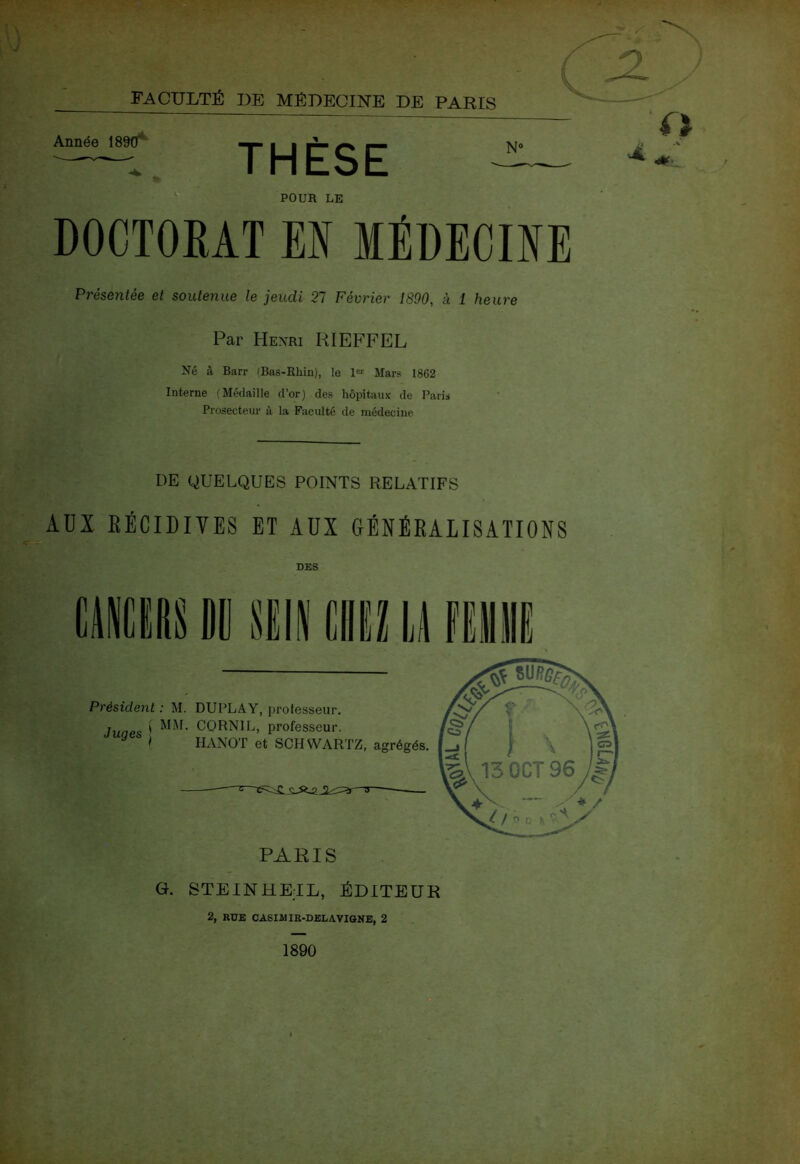 FACULTÉ DE MÉDECINE DE PARIS Année 1890*' THÈSE POUR LE DOCTOKAT EN MÉDECINE Présentée et soutenue le jeudi 21 Février 1890, à 1 heure Par Henri RIEFFEL Né i\ Barr (Bas-Rhin), le 1« Mars 1862 Interne (Médaille d’or) des hôpitaux de Paris Prosecteur à la Faculté de médecine DE QUELQUES POINTS RELATIFS AUX EÉCIDIVES ET AUX GÉNÉRALISATIONS DES Président : M. DUPLAY, i)rotesseur. Juaes ' CÎORNIL, professeur. ^ > HANOT et SCHWARTZ, agrégés. PARIS G. STEINHETL, ÉDITEUR 2, RUE CASIMIfi-DBLAVI&KE, 2