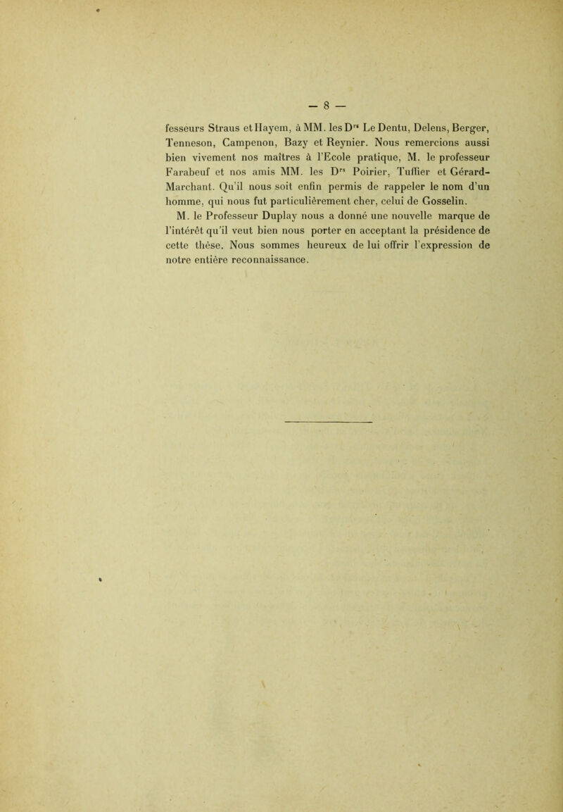 fesseurs Straus etHayem, à MM. lesD” Le Dentu, Deleiis, Berger, Tenneson, Campenon, Bazy et Reynier. Nous remercions aussi bien vivement nos maîtres à l’Ecole pratique, M. le professeur Farabeuf et nos amis MM. les D” Poirier, Tuflier et Gérard- Marchant. Qu’il nous soit enfin permis de rappeler le nom d’un homme, qui nous fut particulièrement cher, celui de Gosselin. M. le Professeur Duplay nous a donné une nouvelle marque de l’intérêt qu’il veut bien nous porter en acceptant la présidence de cette thèse. Nous sommes heureux de lui offrir l’expression de notre entière reconnaissance.