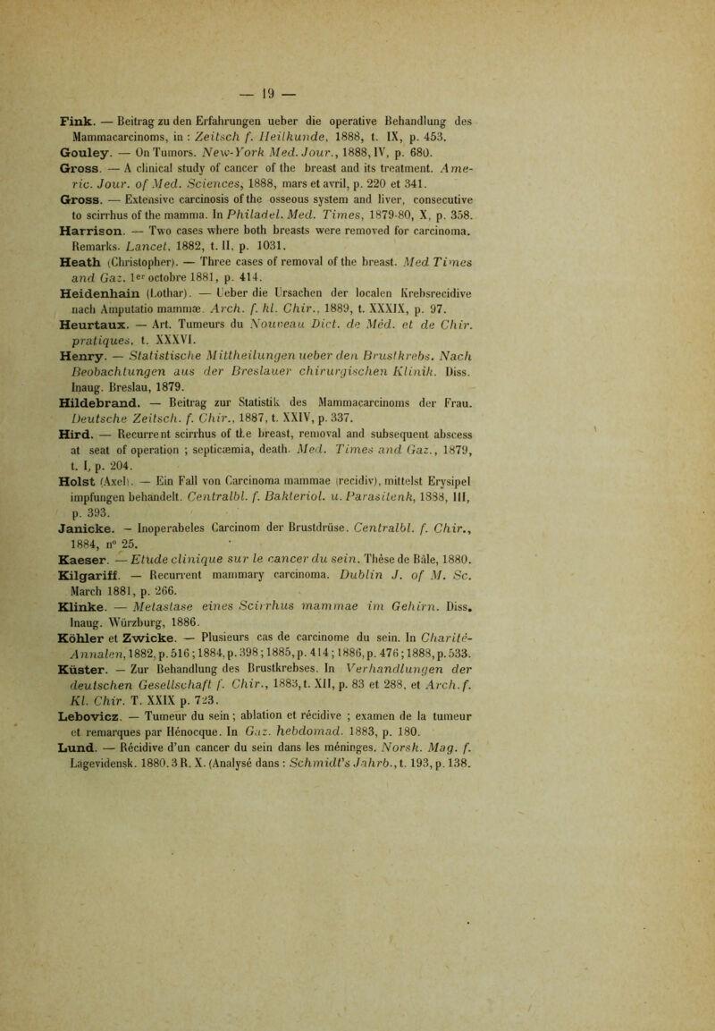 Fink. — Beitrag zu den Erfcdirungen ueber die operative Behandlung des Mammacarcinoms, in : Zeitsch f. lleilhunde, 1888, t. IX, p. 453. Gouley. — ÜnTumors. New-York Med. Jour., 1888,1V, p. 680. Gross. — A clinical study of cancer of the breast and ils treatment. Ame- ric. Jour, of Med. Sciences, 1888, mars et avril, p. 220 et 341. Gross. — Extensive carcinosis of the osseous System and liver, consecutive to scirrhus of the mamma. In Philadel. Med. Times, 1879-80, X, p. 358. Harrison. — Two cases wliere both breasts were removed for carcinoma. Remarks. Lancet. 1882, t. II. p. 1031. Heath (Christopher). — Three cases of removal of the breast. Med Times and Gaz. le^ octobre 1881, p. 414. Heidenhain (l.othar). — Ueber die ürsachen der localen Krebsrecidive nach Amputatio mammæ. Arch. f. kl. Chir., 1889, t. XXXIX, p. 97. Heurtaux. — Art. Tumeurs du Nouveau Dict. de Méd. et de Chir. pratiques, t. XXXVI. Henry. — Statistische Mittheilungen ueber den Brustkrebs. Nach Beobachtungen ans der Breslauer chirurgischen Klinih. üiss. Inaug. Breslau, 1879. Hildebrand. — Beitrag zur Statistik des Mammacarcinoms der Frau. Deutsche Zeitsch. f. Chir., 1887, t. XXIV, p. 337. Hird. — Récurrent scirrhus of tl.e breast, removal and subséquent abscess at seat of operation ; septicæmia, death. Med. Times and Gaz., 1879, t. I, P- 204. Holst (.Axeli. — Ein Fall von Carcinoma mammae (recidiv), mittelst Erysipel impfungen behandelt. Centralbl. f. Bakteriol. u. Parasitenk, 1838, 111, p. 393. Janicke. - Inoperabeles Carcinom der Brustdrüse. Centralbl. f. Chir., 1884, n° 25. Kaeser. — Etude clinique sur le cancer du sein. Thèse de Bâle, 1880. Kilgariff. — Récurrent mammary carcinoma. Dublin J. of M. Sc. March 1881, p. 266. Klinke. — Métastasé eines Scirrhus mammae im Gehirn. Diss. Inaug. Würzburg, 1886. Kôhler et Zwicke. — Plusieurs cas de carcinome du sein. In Charité- Annalen,m2, p. 516 ; 1884, p. 398 ; 1885, p. 414 ; 1886, p. 476 ; 1888, p. 533. Küster. — Zur Behandlung des Brustkrebses. In Verhandlungen der deutschen Gesellschaft f. Chir., 1883, t. XII, p. 83 et 288, et Arch.f. Kl. Chir. T. XXIX p. 723. Lebovicz. — Tumeur du sein; ablation et récidive ; examen de la tumeur et remarques par Hénocque. In Gaz. hebdomad. 1883, p. 180. Lund. — Récidive d’un cancer du sein dans les méninges. Norsk. Mag. f. Lagevidensk. 1880.3 R. X. (Analysé dans : Schmidt's Jahrb.,t. 193, p. 138.