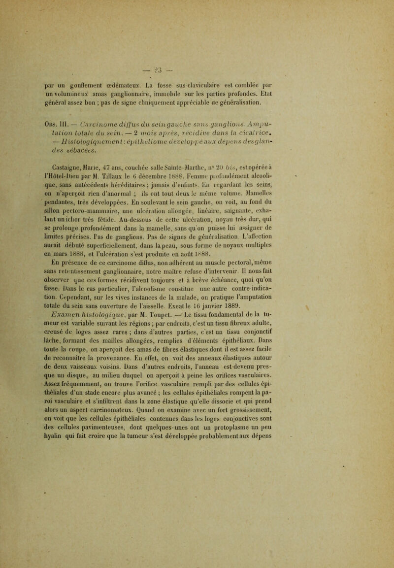 pai- un jjonflenieiit œdémateux, l.a fosse sus-claviculaire est comblée par un volumineux amas ganglionnaire, immobile sur les parties profondes. Etat général assez bon ; pas de signe cliniquement appréciable rte généralisation. OiiS. 111. — C.-ircinüme diffus du sein gauche sans ganglions. Ampu- tation totale du sein. — 2 mois après, récidive dans ta cicatrice. — Histologiqnement : épilheliome développé aux dépens desglan- des sébacées. Castaigne, Marie, 47 ans, couchée salle Sainte-Marthe, n” 2U bis, est opérée à l’Hôtel-lJieu par M. Tillaux le 6 décembre 1888. Femme piofondément alcooli- que, sans antécédents hérédilaires ; jamais d’enfants. En regardant les seins, on n’aperçoit rien d’anormal ; ils ont tout deux le même volume. .Mamelles pendantes, très développées. En soulevant le sein gauche, on voit, au fond du sillon pectoro-mammaire, une ulcération allongée, linéaire, saignante, exha- lant unichor très fétide. Au-dessous de cette ulcération, noyau très dur, qui se prolonge profondément dans la mamelle, sans qu'on puisse lui assigner de limites précises. Pas de ganglions. Pas de signes de généralisation L’atfection aurait débuté superficiellement, dans la peau, sous forme de noyaux multiples en mars 1888, et l’ulcération s’est produite en août 1888. En présence de ce carcinome diUus, non adhérent au muscle pectoral, même sans retentissement ganglionnaire, notre maître refuse d’intervenir. 11 nous fait observer que ces formes récidivent toujours et à brève échéance, quoi qu’on fasse. Dans le cas particulier, l’alcoolisme constitue une autre contre-indica- tion. Cependant, sur les vives instances de la malade, on pratique l’amputation totale du sein sans ouverture de l’aisselle. Exeatle lü janvier 1889. Examen histologique, par M. Toupet. — Le tissu fondamental de la tu- meur est variable suivant les régions ; par endroits, c’est un tissu fibreux adulte, creusé de loges assez rares ; dans d’autres pai’ties, c’est un tissu conjonctif lâche, formant des mailles allongées, remplies d'éléments épithéliaux. Dans toute la coupe, on aperçoit des amas de fibres élastiques dont il est assez facile de reconnaître la provenance. Eu effet, on voit des anneaux élastiques autour de deux vaisseaux voisins. Dans d’autres endroits, l’anneau est devenu pres- que un disque, au milieu duquel on aperçoit à peine les orifices vasculaires. Assez fréquemment, on trouve l’orifice vasculaire rempli par des cellules épi- tliéliales d’un stade encore plus avancé ; les cellules épithéliales rompent la pa- roi vasculaire et s’infiltrent dans la zone élastique qu’elle dissocie et qui prend alors un aspect carcinomateux. Quand on examine avec un fort grossissement, on voit que les cellules épithéliales contenues dans les loges conjonctives sont des cellules pavimenteuses, dont quelques-unes ont un protoplasme un peu hyalin qui fait croire que la tumeur s’est développée probablement aux dépens