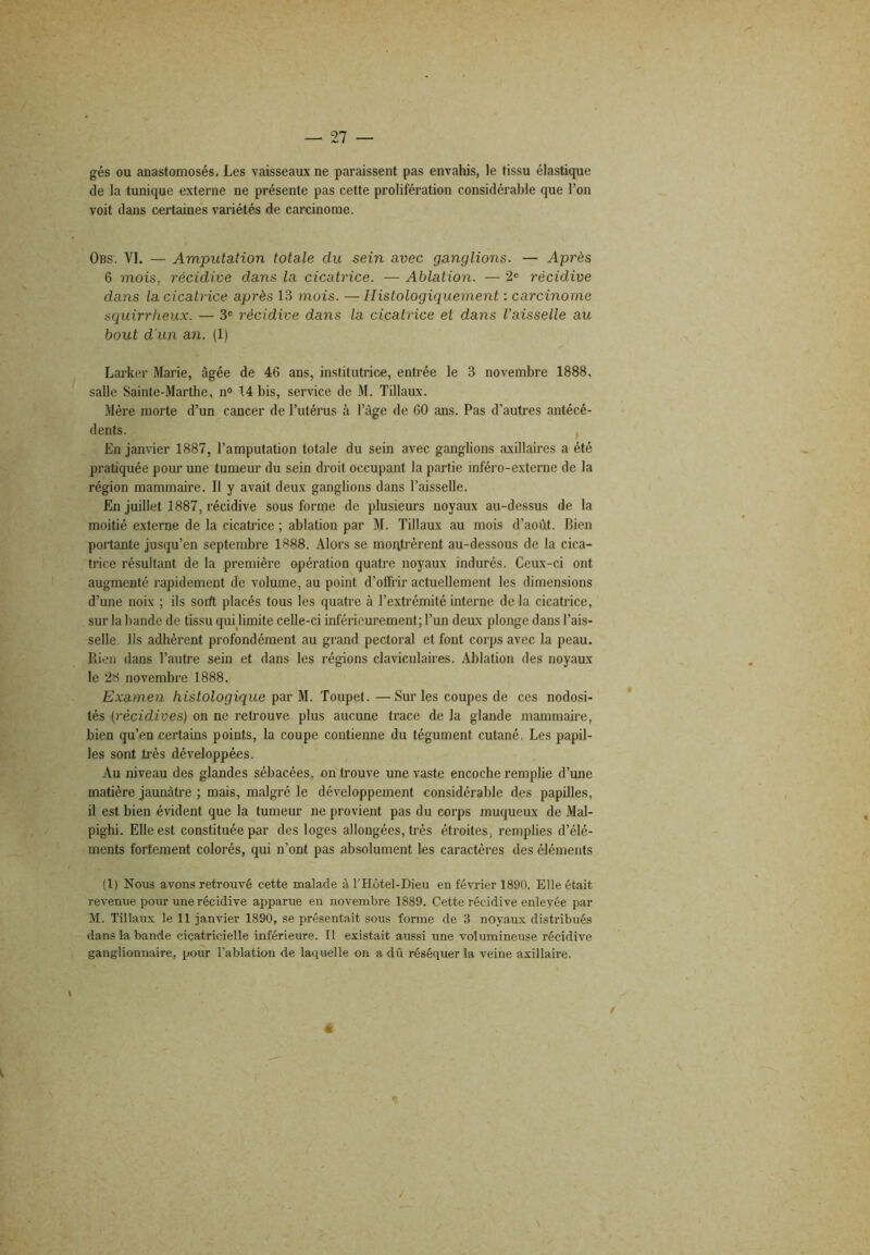 gés ou anastomosés. Les vaisseaux ne paraissent pas envahis, le tissu élastique de la tunique externe ne présente pas cette prolifération considérable que l’on voit dans certaines variétés de carcinome. Obs. VI. — Amputation totale du sein avec ganglions. — Après 6 mois, récidive dans la cicatrice. — Ablation. — 2® récidive dans la cicatrice après 13 mois. —Histologiquement : carcinome squirrheux. — 3® récidive dans la cicatrice et dans l'aisselle au bout d’un an. (1) Larker Marie, âgée de 46 ans, institutrice, entrée le 3 novembre 1888, salle Sainte-Marthe, n° 14 bis, service de M. Tillaux. Mère morte d’un cancer de l’utérus à l’àge de 60 ans. Pas d’autres antécé- dents. , En janvier 1887, l’amputation totale du sein avec ganglions axillaires a été pratiquée pour une tumeur du sein droit occupant la partie inféro-externe de la région mammaire. Il y avait deux ganglions dans l’aisselle. En juillet 1887, récidive sous forme de plusieurs noyaux au-dessus de la moitié externe de la cicatrice ; ablation par M. Tillaux au mois d’août. Bien portante jusqu’en septembre 1888. Alors se moqtrèrent au-dessous de la cica- trice résultant de la première opération quatre noyaux indurés. Ceux-ci ont augmenté rapidement de volume, au point d’offrir actuellement les dimensions d’une noix ; ils soift placés tous les quatre à l’extrémité interne de la cicatrice, sur la bande de tissu qui hmite celle-ci inférieurement; l’un deux plonge dans l’ais- selle. Ils adhèrent profondément au grand pectoral et font corps avec la peau. Bien dans l’autre sein et dans les régions claviculaires. Ablation des noyaux le 28 novembre 1888. Examen histologique par M. Toupet. —Sur les coupes de ces nodosi- tés (récidives) on ne retrouve plus aucune trace de la glande mammaire, bien qu’en certains points, la coupe contienne du tégument cutané. Les papil- les sont très développées. Au niveau des glandes sébacées, on trouve une vaste encoche remplie d’une matière jaunâtre ; mais, malgré le développement considérable des papilles, il est bien évident que la tumeur ne provient pas du corps muqueux de Mal- pighi. Elle est constituée par des loges allongées, très étroites, remplies d’élé- ments fortement colorés, qui n’ont pas absolument les caractères des éléments (1) Nous avons retrouvé cette malade à l'Hôtel-Dieu en février 1890. Elle était revenue pour une récidive apparue en novembre 1889. Cette récidive enlevée par M. Tillaux le 11 janvier 1890, se présentait sous forme de 3 noyaux distribués dans la bande cicatricielle inférieure. Il existait aussi une volumineuse récidive ganglionnaire, pour l’ablation de laquelle on a dû réséquer la veine axillaire. «