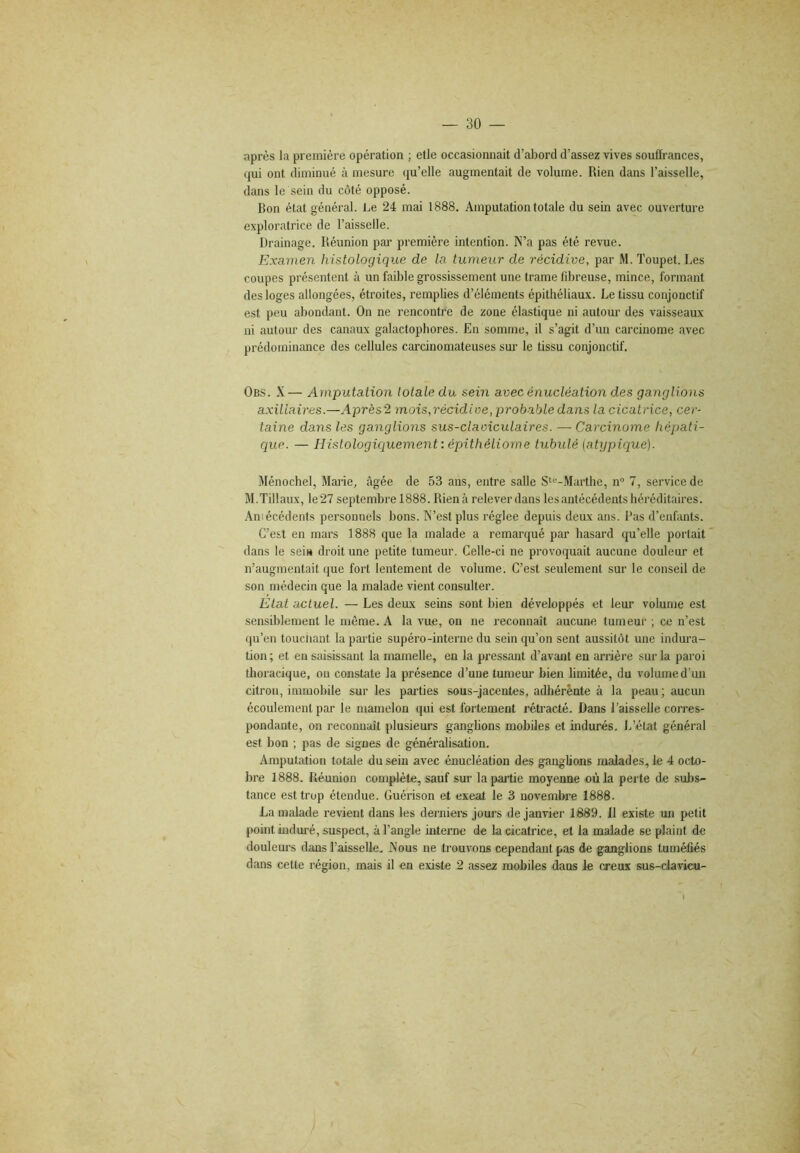 après la première opération ; elle occasionnait d’abord d’assez vives souffrances, qui ont diminué à mesure qu’elle augmentait de volume. Rien dans l’aisselle, dans le sein du côté opposé. Bon état général. Le 24 mai 1888. Amputation totale du sein avec ouverture exploratrice de Faisselle. Drainage. Réunion par première intention. N’a pas été revue. Examen histologique de la tumeur de récidive, par M. Toupet. Les coupes présentent à un faible grossissement une trame fibreuse, mince, formant des loges allongées, étroites, remplies d’éléments épithéliaux. Le tissu conjonctif est peu abondant. On ne rencontre de zone élastique ni autour des vaisseaux ni autour des canaux galactophores. En somme, il s’agit d’un carcinome avec prédominance des cellules carcinomateuses sur le tissu conjonctif. Ob.s. X— Amputation totale du sein avec énucléation des ganglions axillaires.—Après 2 mois,récidive, probable dans la cicatrice, cer- taine dans les ganglions sus-claviculaires. — Carcinome hépati- que. — Histologiciuement : épithéliome tubulé {atypique). Ménochel, Marie, âgée de 53 ans, entre salle S‘“-Marthe, n“ 7, service de M.Tillaux, le27 septembre 1888. Rien à relever dans les antécédents héréditaires. Aniécédents personnels bons. N’est plus réglée depuis deux ans. l’as d’enfants. C’est en mars 1888 que la malade a remarqué par hasard qu’elle portait dans le sei» droit une petite tumeur. Celle-ci ne provoquait aucune douleur et n’augmentait que fort lentement de volume. C’est seulement sur le conseil de son médecin que la malade vient consulter. Etat actuel. — Les deux sems sont bien développés et leur volume est sensiblement le même. A la vue, on ne reconnaît aucune tumeur ; ce n’est qu’en touciiant la partie supéro-interne du sein qu’on sent aussitôt une indura- tion ; et en saisissant la mamelle, en la pressant d’avant en arrière sur la paroi thoracique, ou constate la présence d’une tumem- bien limitée, du volume d’un citron, immobile sur les parties sous-jacentes, adhérente à la peau; aucun écoulement par le mamelon qui est fortement rétracté. Dans Faisselle corres- pondante, on reconnaît plusieurs ganglions mobiles et indurés, l/état général est bon ; pas de signes de généralisation. Amputation totale du sein avec énucléation des ganglions malades, le 4 octo- bre 1888. Réunion complète, sauf sur la partie moyenne où la perte de subs- tance est trop étendue. Guérison et exeat le 3 novembre 1888. La malade revient dans les derniei's joui’s de janvier 1889. Il existe un petit pomt induré, suspect, à l’angle intei'ne de la cicatrice, et la malade se plaint de douleurs dans l’aisselle. Nous ne trouvons cependant pas de ganglions tuméfiés dans cette région, mais il en existe 2 assez mobiles dans le creux sus-davicu-