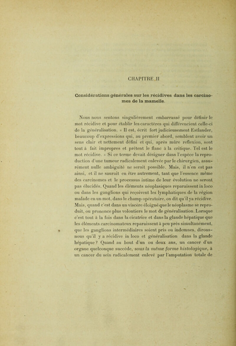 CHAPITRE. II Considérations générales sur les récidives dans les carcino- mes de la mamelle. Nous nous sentons singulièrement embarrassé pour définir le mot récidive et pour établir les caractères qui différencient celle-ci de la généralisation. « Il est, écrit fort judicieusement Estlander, beaucoup d’expressions qui, au premier abord, semblent avoir un sens clair et nettement défini et qui, après mûre reflexion, sont tout à fait impropres et prêtent le flanc à la critique. Tel est le mot récidive. » Si ce terme devait désigner dans l’espèce la repro- duction d’une tumeur radicalement enlevée par le chirurgien, assu- rément nulle ambiguïté ne serait possible. Mais, il n’en est pas ainsi, et il ne saurait en être autrement, tant que l’essence même des carcinomes et le processus intime de leur évolution ne seront pas élucidés. Quand les éléments néoplasiques reparaissent in loco ou dans les ganglions qui reçoivent les lymphatiques de la région malade en un mot, dans le champ opératoire, on dit qu’il ya récidive. Mais, quand c’est dans un viscère éloigné que le néoplasme se repro- duit, ou prononce plus volontiers le mot de généralisation. Lorsque c’est tout à la fois dans la cicatrice et dans la glande hépatique que les éléments carcinomateux reparaissent à peu près simultanément, que les ganglions intermédiaires soient pris ou indemnes, dirons- nous qu’il y a récidive in loco et généralisation dans la glande hépatique ? Quand au bout d’un ou deux ans, un cancer d’un organe quelconque succède, sous la même forme histologique, à un cancer du sein radicalement enlevé par l’amputation totale de