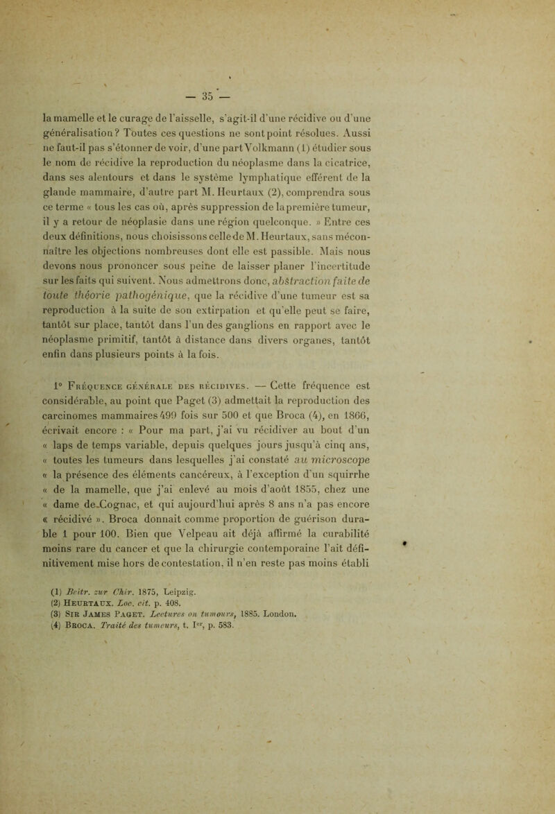 la mamelle et le curage de l’aisselle, s’agit-il d’une récidive ou d’une généralisation? Toutes ces questions ne sontpoint résolues. Aussi ne faut-il pas s’étonner de voir, d’une partVolkmann (1) étudier sous le nom de récidive la reproduction du néoplasme dans la cicatrice, dans ses alentours et dans le système lymphatique efférent de la glande mammaire, d’autre part 1\I. Heurtaux (2), comprendra sous ce terme « tous les cas où, après suppression de lapremière tumeur, il y a retour de néoplasie dans une région quelconque. » Entre ces deux définitions, nous choisissons celledeM. Heurtaux, sans mécon- naître les objections nombreuses dont elle est passible. Mais nous devons nous prononcer souS peine de laisser planer l'incertitude sur les faits qui suivent. Nous admettrons donc, abàtraction faite de tonte théorie pathogénique, que la récidive d’une tumeur est sa reproduction à la suite de son extirpation et qu’elle peut se faire, tantôt sur place, tantôt dans l’un des ganglions en rapport avec le néoplasme primitif, tantôt à distance dans divers organes, tantôt enfin dans plusieurs points à la fois. 1® Fréquence générale des récidives. — Cette fréquence est considérable, au point que Paget (3) admettait la reproduction des carcinomes mammaires 499 fois sur 500 et que Broca (4), en 186G, écrivait encore : « Pour ma part, j’ai vu récidiver au bout d’un « laps de temps variable, depuis quelques jours jusqu’à cinq ans, « toutes les tumeurs dans lesquelles j’ai constaté au microscope « la présence des éléments cancéreux, à l’exception d’un squirrbe « de la mamelle, que j’ai enlevé au mois d’août 1855, chez une « dame de.Cognac, et qui aujourd’hui après 8 ans n’a pas encore « récidivé ». Broca donnait comme proportion de guérison dura- ble 1 pour 100. Bien que Velpeau ait déjà affirmé la curabilité moins rare du cancer et que la chirurgie contemporaine l’ait défi- nitivement mise hors de contestation, il n’en reste pas moins établi (1) Bcitr. zur Chir. 1875, Leipzig. (2) Heurtaux. Loc. cit. p. 408. (3) Sir James Paget. Lectures ou tumours, 1885. London. (4) Broca. Traité des tumeurs, t. L'', p. 583. /