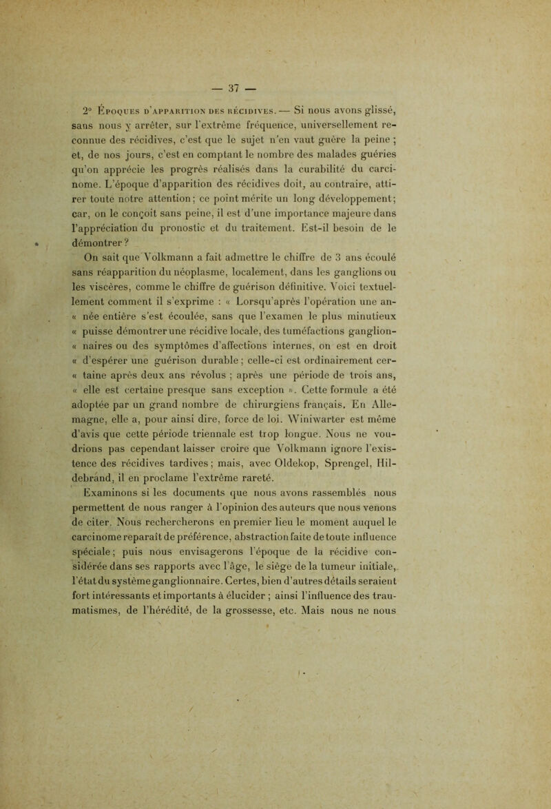 2® filpoQUKs d’apparition des récidives.— Si nous avons glissé, sans nous y arrêter, sur l’extrême fréquence, universellement re- connue des récidives, c’est que le sujet n’en vaut guère la peine ; et, de nos jours, c’est en comptant le nombre des malades guéries qu’on apprécie les progrès réalisés dans la curabilité du carci- nome. L’époque d’apparition des récidives doit^ au contraire, atti- rer toute notre attention; ce point mérite un long développement; car, on le conçoit sans peine, il est d’une importance majeure dans l’appréciation du pronostic et du traitement. Est-il besoin de le * démontrer ? On sait que Volkmann a fait admettre le chiffre de 3 ans écoulé sans réapparition du néoplasme, localement, dans les ganglions ou les viscères, comme le chiffre de guérison définitive. Voici textuel- lement comment il s’exprime : « Lorsqu’après l’opération une an- te née entière s’est écoulée, sans que l’examen le plus minutieux « puisse démontrer une récidive locale, des tuméfactions ganglion- « naires ou des symptômes d’affections internes, on est en droit (f d’espérer une guérison durable ; celle-ci est ordinairement cer- « taine après deux ans révolus ; après une période de trois ans, « elle est certaine presque sans exception ». Cette formule a été adoptée par un grand nombre de chirurgiens français. En Alle- magne, elle a, pour ainsi dire, force de loi. WinAvarter est môme d’avis que cette période triennale est trop longue. Nous ne vou- drions pas cependant laisser croire que Volkmann ignore l’exis- tence des récidives tardives ; mais, avec Oldekop, Sprengel, Hil- debrand, il en proclame l’extrême rareté. Examinons si les documents que nous avons rassemblés nous permettent de nous ranger à l’opinion des auteurs que nous venons de citer. Nous rechercherons en premier lieu le moment auquel le carcinome reparaît de préférence, abstraction faite de toute influence spéciale ; puis nous envisagerons l’époque de la récidive con- sidérée dans ses rapports avec l’âge, le siège de la tumeur initiale,, l’état du système ganglionnaire. Certes, bien d’autres détails seraient fort intéressants et importants à élucider ; ainsi l’influence des trau- matismes, de l’hérédité, de la grossesse, etc. Mais nous ne nous I • /