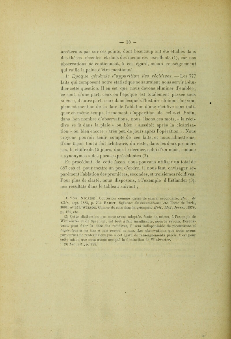 arrêterons pas sur ces points, dont beaucoup ont été étudiés dans des tlièses récentes et dans des mémoires excellents (1), car nos observations ne contiennent, à cet égard, aucun renseignement qui vaille la peine d’être mentionné. 1® Epoque générale d'apparition des récidives.—Les 777 faits qui composent notre statistique ne sauraient nous servir à étu- dier cette question. 11 en est que nous devons éliminer d’emblée; ce sont, d’une part, ceux oii l’époque est totalement passée sous silence, d’autre part, ceux dans lesquels l’histoire clinique fait sim- plement mention de la date de l’ablation d’une récidive sans indi- quer en même temps le moment d’apparition de celle-ci. Enfin, dans bon nombre d’observations, nous lisons ces mots, « la réci- dive se fit dans la plaie » ou bien « aussitôt après la cicatrisa- tion » ou bien encore « très peu de jours après l’opération ». Nous croyons pouvoir tenir compte de ces faits, et nous admettrons, d’une façon tout à fait arbitraire, du reste, dans les deux premiers cas, le chiffre de 15 jours, dans le dernier, celui d’un mois, comme « synonymes » des plirases précédentes (2). En procédant de cette façon, nous pouvons utiliser un total de G87 cas et, pour mettre un peu d’ordre, il nous faut envisager sé- parément l’ablation des premières, secondes, et troisièmes récidives. Pour plus de clarté, nous disposons, à l’exemple d’E'stlander (3), nos résultats dans le tableau suivant ; O) Voir Nicaise : Contusion comme cause de cancer secondaire. i?w. de Chir., sept. 188.5, p. 705. Faeet, Infivenre du traumatisme, etc. Thèse de Paris, 1881, II» 3.51. Wilson. Cancer du sein dans la grossesse. Brit. Med. Journ., 1878, p. 471, etc. (2) Cette distinction que nous avons adoptée, faute de mieux, à l’exemple de Winiwarter et de Sprengel, est tout A, fait insuffisante, nous le savons. Doréna- vant, pour fixer la date des récidives, il sera indispensable de reconnaître si Vopération, a eu lieu à ciel ouvert ou. non. Les observations que nous avons parcourues ne renfermaient pas A cet égard de renseignements précis. C’est pour cette raison que nous avons accepté la distinction de Winiwarter. (3) Loc. cit.,'p. 792. N.