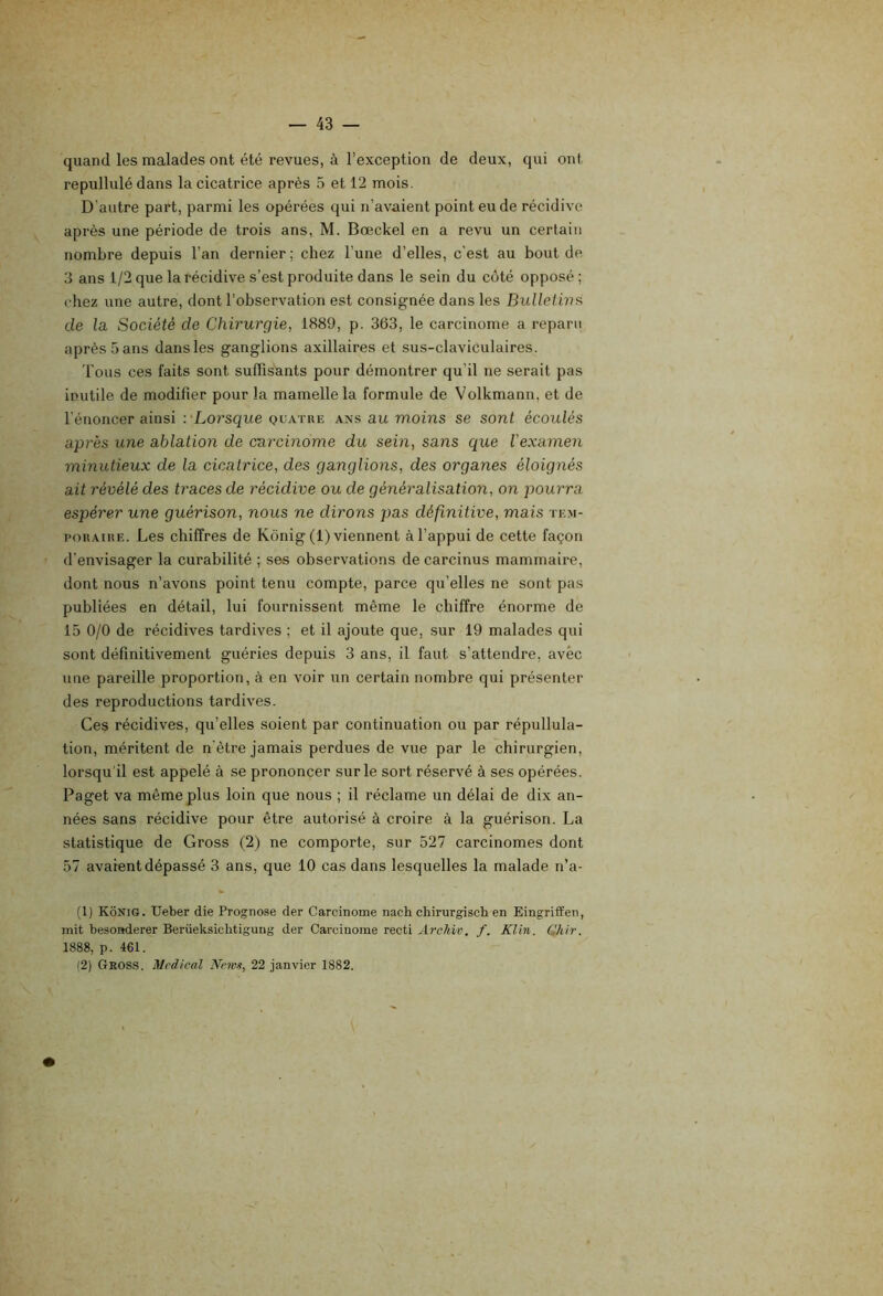 quand les malades ont été revues, à l’exception de deux, qui ont repullulé dans la cicatrice après 5 et 12 mois. D’autre part, parmi les opérées qui n’avaient point eu de récidive après une période de trois ans, M. Bœckel en a revu un certain nombre depuis l’an dernier ; chez l’une d’elles, c'est au bout de 3 ans 1/2 que la récidive s’est produite dans le sein du coté opposé ; chez une autre, dont l’observation est consignée dans les Bulletins, de la Société de Chirurgie, 1889, p. 363, le carcinome a reparu après 5 ans dans les ganglions axillaires et sus-claviculaires. Tous ces faits sont suffisants pour démontrer qu’il ne serait pas inutile de modifier pour la mamelle la formule de Volkmann, et de l’énoncer ainsi '.'Lorsque quatre ans au moins se sont écoulés après une ablation de carcinome du sein, sans que l'examen minutieux de la cicatrice, des ganglions, des organes éloignés ait révélé des traces de récidive ou de généralisation, on pourra espérer une guérison, nous ne dirons pas définitive, mais tem- poraire. Les chiffres de Kônig (1) viennent à l’appui de cette façon d’envisager la curabilité ; ses observations de carcinus mammaire, dont nous n’avons point tenu compte, parce qu’elles ne sont pas publiées en détail, lui fournissent même le chiffre énorme de 15 0/0 de récidives tardives ; et il ajoute que, sur 19 malades qui sont définitivement guéries depuis 3 ans, il faut s’attendre, avec une pareille proportion, à en voir un certain nombre qui présenter des reproductions tardives. Ces récidives, qu’elles soient par continuation ou par répullula- tion, méritent de n'être jamais perdues de vue par le chirurgien, lorsqu'il est appelé à se prononcer sur le sort réservé à ses opérées. Paget va même plus loin que nous ; il réclame un délai de dix an- nées sans récidive pour être autorisé à croire à la guérison. La statistique de Gross (2) ne comporte, sur 527 carcinomes dont 57 avaient dépassé 3 ans, que 10 cas dans lesquelles la malade n’a- (1) Kônig. Ueber die Prognose der Carcinome nach chirurgisch en Eingrifïen, mit besonderer Berüeksicbtigung der Carcinome recti A7'ckiv. f. Klin. Chir. 1888, p. 461. (2) Geoss. Medical Neivs, 22 janvier 1882.