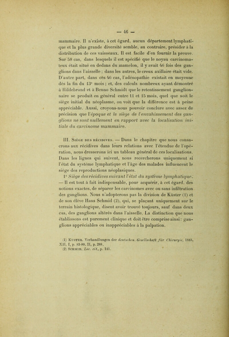 mammaire. Il n’existe, à cet égard, aucun département lymphati- que et la plus grande diversité semble, au contraire, présider à la distribution de ces vaisseaux. Il est facile d’en fournir la preuve. Sur 58 cas, dans lesquels il est spécifié que le noyau carcinoma- teux était situé en dedans du mamelon, il y avait 4(5 fois des gan- glions dans l’aisselle ; dans les autres, le creux axillaire était vide. D’autre part, dans ces 46 cas, l’adénopathie existait en moyenne dès la fin du 13® mois ; et, des calculs nombreux ayant démontré à llildebrand et à Benno Schmidt que le retentissement ganglion- naire se produit en général entre 11 et 15 mois, quel que soit le siège initial du néoplasme, on voit que la différence est à peine appréciable. Aussi, croyons-nous pouvoir conclure avec assez de précision que l'époque et le siège de Venvahissement des gan- glions ne sont nullement en rapport avec la localisation ini- tiale du carcinome mammaire. III. Siège des récidives. — Dans le chapitre que nous consa- crons aux récidives dans leurs relations avec l’étendue de l’opé- ration, nous dresserons ici un tableau général de ces localisations. Dans les lignes qui suivent, nous recercherons uniquement si l’état du système lymphatique et l’âge des malades influencent le siège des reproductions néoplasiques. 1° Siège des récidives suivant l'état du système lymphatique. — Il est tout à fait indispensable, pour acquérir, à cet égard, des notions exactes, de séparer les carcinomes avec ou sans infiltration des ganglions. Nous n’adopterons pas la division de Küster (1) et de son élève Hans Schmid (2), qui, se plaçant uniquement sur le terrain histologique, disent avoir trouvé toujours, sauf dans deux cas, des ganglions altérés dans l’aisselle. La distinction que nous établissons est purement clinique et doit être comprise ainsi : gan- glions appréciables ou inappréciables à la palpation. (1) Küster. Verliandlungen der devfsclu'u. Gcsvllsehaft fiir Chirurgie, 188.^. XII, I, p. 83-88, II, p.288. (2) Schmid. Loc. ct(.,p. 141.