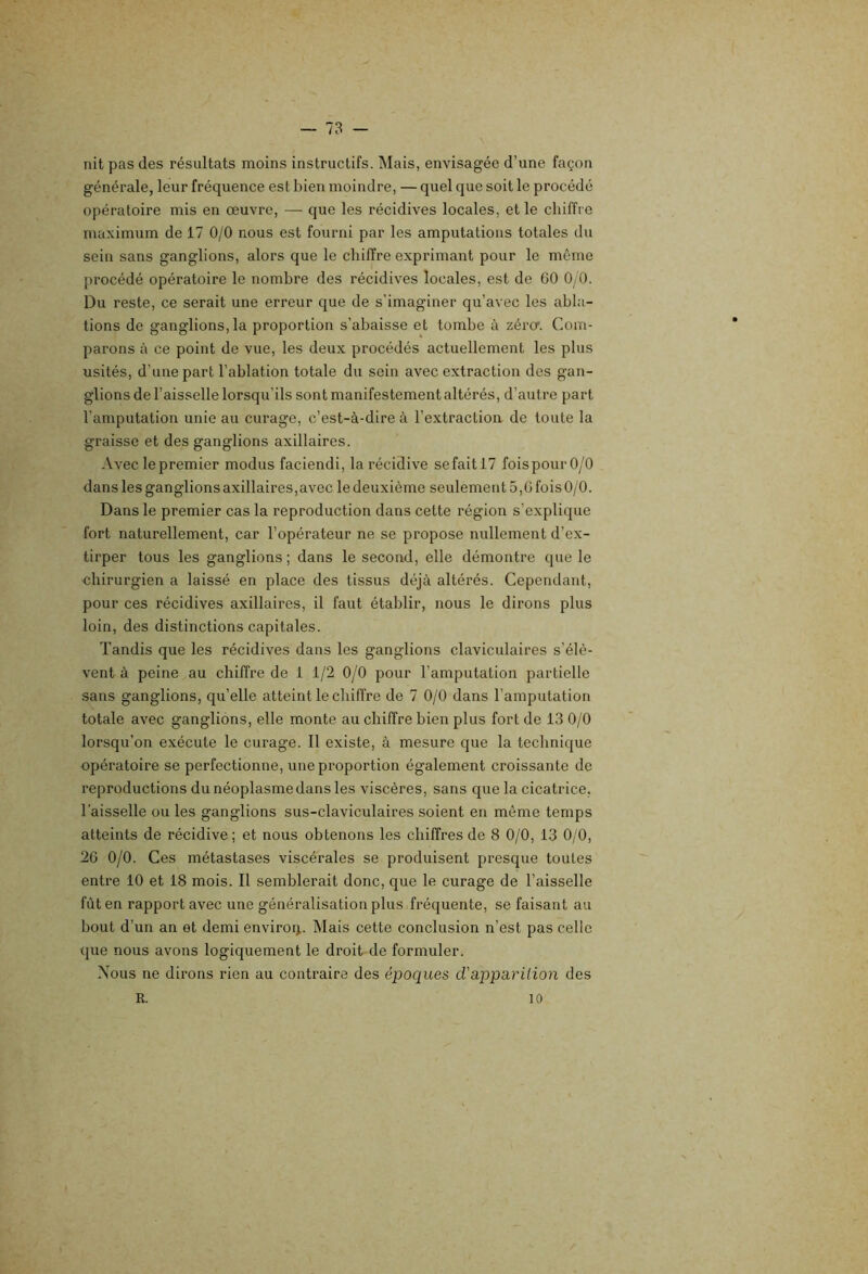 nit pas des résultats moins instructifs. Mais, envisagée d’une façon générale, leur fréquence est bien moindre, — quel que soit le procédé opératoire mis en oeuvre, — que les récidives locales, et le cliiffi e maximum de 17 0/0 nous est fourni par les amputations totales du sein sans ganglions, alors que le chiffre exprimant pour le même procédé opératoire le nombre des récidives locales, est de GO Oy O. Du reste, ce serait une erreur que de s’imaginer qu’avec les abla- tions de ganglions,la proportion s’abaisse et tombe à zéro'. Com- parons à ce point de vue, les deux procédés actuellement les plus usités, d’une part l’ablation totale du sein avec extraction des gan- glions de l’aisselle lorsqu’ils sont manifestement altérés, d’autre part l’amputation unie au curage, c’est-à-dire à l’extraction de toute la graisse et des ganglions axillaires. Avec lepremier modus faciendi, la récidive sefaitl? foispourO/0 dans les ganglions axillaires,avec le deuxième seulement 5,G fois 0/0. Dans le premier cas la reproduction dans cette région s’explique fort naturellement, car l’opérateur ne se propose nullement d’ex- tirper tous les ganglions; dans le second, elle démontre que le ■chirurgien a laissé en place des tissus déjà altérés. Cependant, pour ces récidives axillaires, il faut établir, nous le dirons plus loin, des distinctions capitales. Tandis que les récidives dans les ganglions claviculaires s’élè- vent à peine au chiffre de 1 1/2 0/0 pour l’amputation partielle sans ganglions, qu’elle atteint le chiffre de 7 0/0 dans l’amputation totale avec ganglions, elle monte au chiffre bien plus fort de 13 0/0 lorsqu’on exécute le curage. 11 existe, à mesure que la technique opératoire se perfectionne, une proportion également croissante de reproductions du néoplasme dans les viscères, sans que la cicatrice. Taisselle ou les ganglions sus-claviculaires soient en même temps atteints de récidive; et nous obtenons les chiffres de 8 0/0, 13 0/0, 2G 0/0. Ces métastases viscérales se produisent presque toutes entre 10 et 18 mois. 11 semblerait donc, que le curage de l’aisselle fût en rapport avec une généralisation plus fréquente, se faisant au bout d’un an et demi enviroij. Mais cette conclusion n’est pas celle que nous avons logiquement le droit de formuler. Nous ne dirons rien au contraire des époques d'apparUion des R. 10