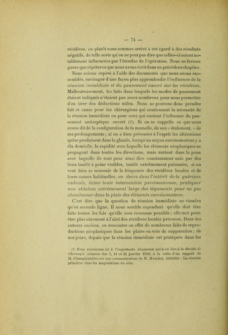 récidives, ou plutôt nous sommes arrivé à cet égard à des résultats négatifs, de telle sorte qu’on ne peut pas dire que celles-ci soient no- tablement influencées par l’étendue de l’opération. Nous ne ferions guère que répéter ce que nous avons écrit dans un précédent chapitre. Nous avions espéré à l’aide des documents que nous avons ras- semblés. envisager d’une façon plus appronfondie l’influence de la, réunion immédiate et du pansement ouvert sur les récidives. Malheureusement, les faits dans lesquels les modes de pansement étaient indiqués n’étaient pas assez nombreux pour nous permettre d’en tirer des déductions utiles. Nous ne pouvons donc prendre fait et cause pour les chirurgiens qui soutiennent la nécessité de la réunion immédiate ou pour ceux qui vantent l’influence du pan- sement antiseptique ouvert (1). Si on se rappelle ce que nous avons dit de la configuration de la mamelle, de son « étalement, » de ses prolongements ; si on a bien présentes à l’esprit les altérations quise produisent dans la glande, lorsqu'un noyau carcinomateux y a élu domicile, la rapidité avec laquelle les éléments néoplasiques se propagent dans toutes les directions, mais surtout dans la peau avec laquelle ils sont pour ainsi dire constamment unis par des liens tantôt à peine visibles, tantôt extrêmement puissants, si on veut bien se souvenir de la fréquence des récidives locales et de leurs causes habituelles, on devra dans l'intérêt de la guérison radicale, éviter toute intervention parcimonieuse, pratiquer une ablation extrêmement large des téguments pour ne pas abandonner dans la plaie des éléments carcinomateux. C’est dire que la question de réunion immédiate ne viendra qu’en seconde ligne. Il nous semble cependant qu’elle doit être faite toutes les fois qu’elle sera reconnue possible ; elle met peut- être plus sûrement à l’abri des récidives locales précoces. Dans les auteurs anciens, on rencontre en effet de nombreux faits de repro- ductions jiéoplasiques dans les plaies en voie de suppuration ; de nos jours, depuis que la réunion immédiate est pratiquée dans les (1) Nous renvoyons ici il l’importante discussion qui a eu lieu à la Société (le Chirurgie (séances des 7, 14 et 21 janvier 188S) :\ la suite d'un rapport de M. Championnière sur une communication de M. Moiicliet, intitulée : La réunion primitive dans les amputations du sein.