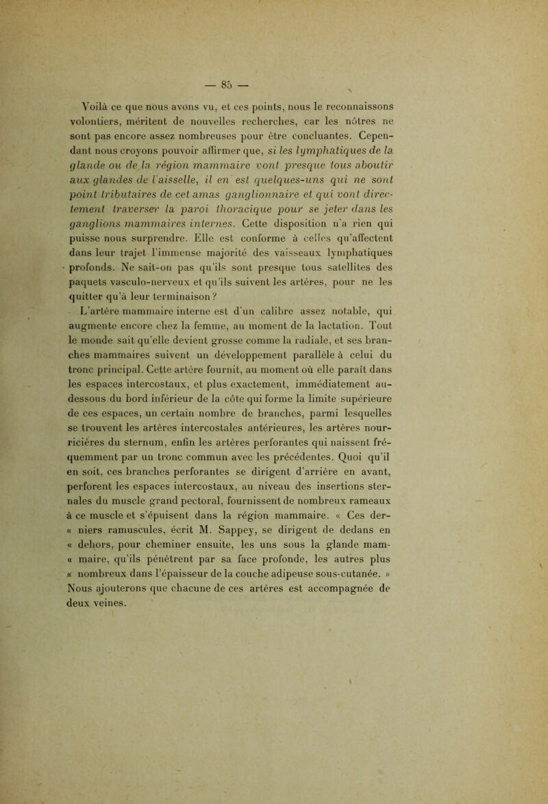 Voilà ce que nous avons vu, et ces points, nous le reconnaissons volontiers, méritent de nouvelles recherches, car les nôtres ne sont pas encore assez nombreuses pour être concluantes. Cepen- dant nous croyons pouvoir affirmer que, si les lymphatiques de la glande ou de là région mammaire vont presque tous aboutir aux glandes de l’aisselle, il en est quelques-uns qui ne sont point tributaires de cet amas ganglionnaire et qui vont direc- tement traverser la paroi thoracique pour se jeter dans les ganglions mammaires internes. Cette disposition n'a rien qui puisse nous surprendre. Elle est conforme à celles qu’affectent dans leur trajet l’immense majorité des vaisseaux lymphatiques profonds. Ne sait-on pas qu’ils sont presque tous satellites des paquets vasculo-nerveux et qu'ils suivent les artères, pour ne les quitter qu’à leur terminaison ? L’artère mammaire interne est d'un calibre assez notable, qui augmente encore chez la femme, au moment de la lactation. Tout le monde sait qu’elle devient grosse comme la radiale, et ses bran- ches mammaires suivent un développement parallèle à celui du tronc principal. Cette artère fournit, au moment où elle paraît dans les espaces intercostaux, et plus exactement, immédiatement au- dessous du bord inférieur de la côte qui forme la limite supérieure de ces espaces, un certain nombre de branches, parmi lesquelles se trouvent les artères intercostales antérieures, les artères nour- ricières du sternum, enfin les artères perforantes qui naissent fré- quemment par un tronc commun avec les précédentes. Quoi qu’il en soit, ces branches perforantes se dirigent d’arrière en avant, perforent les espaces intercostaux, au niveau des insertions ster- nales du muscle grand pectoral, fournissent de nombreux rameaux à ce muscle et s’épuisent dans la région mammaire. « Ces der- « niers ramuscules, écrit M. Sappey, se dirigent de dedans en « dehors, pour cheminer ensuite, les uns sous la glande mam- « maire, qu’ils pénètrent par sa face profonde, les autres plus .« nombreux dans l’épaisseur de la couche adipeuse sous-cutanée. » Nous ajouterons que chacune de ces artères est accompagnée de deux veines. t