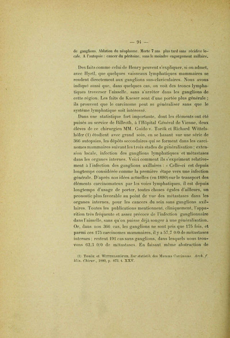 de ganglions. Ablation du néoplasme. Morte 7 ans plus tard sans récidive lo- cale. A l’autopsie ; cancer du péritoine, sans le moindre engorgement axillaire. Des faits comme celui de Henry peuvent s’expliquer, si on admet, avec Hyrtl, que quelques vaisseaux lymphatiques mammaires se rendent directement aux ganglions sus-claviculaires. Nous avons indiqué aussi que, dans quelques cas, on voit des troncs lympha- tiques traverser l’aisselle, sans s’arrêter dans les ganglions de cette région. Les faits de Kaeser sont d’une portée plus générale ; ils prouvent que le carcinome peut se généraliser sans que le système lymphatique soit intéressé. Dans une statistique fort importante, dont les éléments ont été puisés au service de Billroth, à l’Hôpital Général de Vienne, deux élèves de ce chirurgien MM. Guido v. Torok et Richard Wittels- hôfer (1) étudient avec grand soin, en se basant sur une série de 306 autopsies, les dépôts secondaires qui se forment dans les carci- nomes mammaires suivant les trois stades de généralisation ; exten- sion locale, infection des ganglions lymphatiques et métastases dans les organes internes. Voici comment ils s’expriment relative- ment ù l’infection des ganglions axillaires : « Celle-ci est depuis longtemps considérée comme la première étape vers une infection générale. D’après nos idées actuelles (en 1880) sur le transport des éléments carcinomateux par les voies lymphatiques, il est depuis longtemps d’usage de porter, toutes choses égales d’ailleurs, un pronostic plus favorable au point de vue des métastases dans les organes internes, pour les cancers du sein sans ganglions axil- laires. Toutes les publications mentionnent, cliniquement, l’appa- rition très fréquente et assez précoce de l’infection ganglionnaire dans l’aisselle, sans qu’on puisse déjtà songer à une généralisation. Or, dans nos 300 cas, les ganglions ne sont pris que 175 fois, et parmi ces 175 carcinomes mammaires, il y a 57,7 0/0 de métastases internes ; restent 191 cas sans ganglions, dans lesquels nous trou- vons 62,3 0/0 de métastases. En faisant même abstraction de (1) Torok et WiTTEnsiioFEK. Zur statistik des Mammv Cu-cinoiu-? Arch.f h,lin. Chirur., 1880, p. 873. t. XXV.