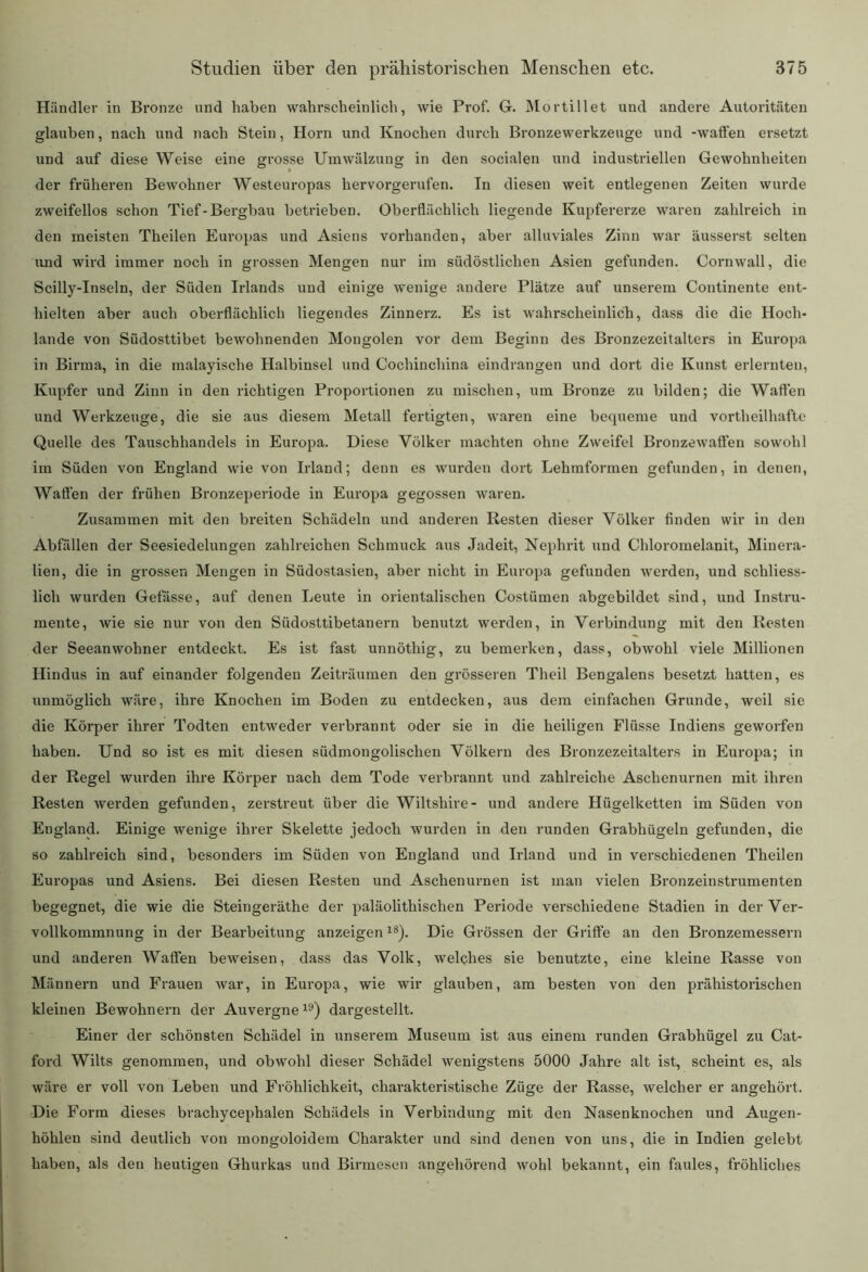 Händler in Bronze und haben wahrscheinlich, wie Prof. G. Mortillet und andere Autoritäten glauben, nach und nach Stein, Horn und Knochen durch Bronzewerkzeuge und -waffen ersetzt und auf diese Weise eine grosse Umwälzung in den socialen und industriellen Gewohnheiten der früheren Bewohner Westeuropas hervorgerufen. In diesen weit entlegenen Zeiten wurde zweifellos schon Tief-Bergbau betrieben. Oberflächlich liegende Kupfererze waren zahlreich in den meisten Theilen Europas und Asiens vorhanden, aber alluviales Zinn war äusserst selten und wird immer noch in grossen Mengen nur im südöstlichen Asien gefunden. Cornwall, die Scilly-Inseln, der Süden Irlands und einige wenige andere Plätze auf unserem Continente ent- hielten aber auch oberflächlich liegendes Zinnerz. Es ist wahrscheinlich, dass die die Hoch- lande von Südosttibet bewohnenden Mongolen vor dem Beginn des Bronzezeitalters in Europa in Birma, in die malayische Halbinsel und Gochinchina eindrangen und dort die Kunst erlernten, Kupfer und Zinn in den richtigen Proportionen zu mischen, um Bronze zu bilden; die Watten und Werkzeuge, die sie aus diesem Metall fertigten, waren eine bequeme und vortlieilhafte Quelle des Tauschhandels in Europa. Diese Völker machten ohne Zweifel Bronzewaften sowohl im Süden von England wie von Irland; denn es wurden dort Lehmformen gefunden, in denen, Waffen der frühen Bronzeperiode in Europa gegossen waren. Zusammen mit den breiten Schädeln und anderen Resten dieser Völker finden wir in den Abfällen der Seesiedelungen zahlreichen Schmuck aus Jadeit, Nephrit und Chloromelanit, Minera- lien, die in grossen Mengen in Südostasien, aber nicht in Europa gefunden werden, und schliess- lich wurden Gefässe, auf denen Leute in orientalischen Costümen abgebildet sind, und Instru- mente, wie sie nur von den Südosttibetanern benutzt werden, in Verbindung mit den Resten der Seeanwohner entdeckt. Es ist fast unnöthig, zu bemerken, dass, obwohl viele Millionen Hindus in auf einander folgenden Zeiträumen den grösseren Theil Bengalens besetzt hatten, es unmöglich wäre, ihre Knochen im Boden zu entdecken, aus dem einfachen Grunde, weil sie die Körper ihrer Todten entweder verbrannt oder sie in die heiligen Flüsse Indiens geworfen haben. Und so ist es mit diesen südmongolischen Völkern des Bronzezeitalters in Europa; in der Regel wurden ihre Körper nach dem Tode verbrannt und zahlreiche Aschenurnen mit ihren Resten werden gefunden, zerstreut über die Wiltshire- und andere Hügelketten im Süden von England. Einige wenige ihrer Skelette jedoch wurden in den runden Grabhügeln gefunden, die so zahlreich sind, besonders im Süden von England und Irland und in verschiedenen Theilen Europas und Asiens. Bei diesen Resten und Aschenurnen ist man vielen Bronzeinstrumenten begegnet, die wie die Steingeräthe der paläolithischen Periode verschiedene Stadien in der Ver- vollkommnung in der Bearbeitung anzeigen18). Die Grössen der Griffe an den Bronzemessern und anderen Waffen beweisen, dass das Volk, welches sie benutzte, eine kleine Rasse von Männern und Frauen war, in Europa, wie wir glauben, am besten von den prähistorischen kleinen Bewohnern der Auvergne19) dargestellt. Einer der schönsten Schädel in unserem Museum ist aus einem runden Grabhügel zu Cat- ford Wilts genommen, und obwohl dieser Schädel wenigstens 5000 Jahre alt ist, scheint es, als wäre er voll von Leben und Fröhlichkeit, charakteristische Züge der Rasse, welcher er angehört. Die Form dieses brachycephalen Schädels in Verbindung mit den Nasenknochen und Augen- höhlen sind deutlich von mongoloidem Charakter und sind denen von uns, die in Indien gelebt haben, als den heutigen Ghurkas und Birmcsen angehörend wohl bekannt, ein faules, fröhliches