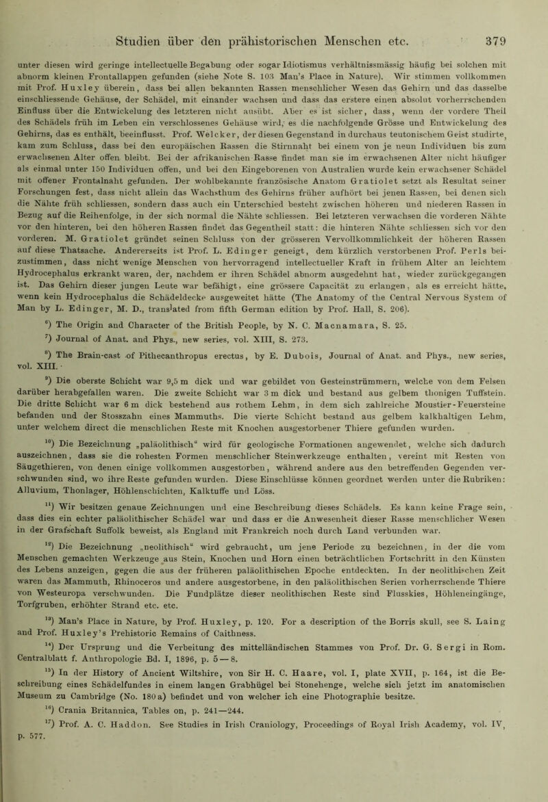 unter diesen wird geringe intellectuelle Begabung oder sogar Idiotismus verhältnissmässig häufig bei solchen mit abnorm kleinen Frontallappen gefunden (siehe Note S. 103 Mau’s Place in Nature). Wir stimmen vollkommen mit Prof. Huxley überein, dass bei allen bekannten Rassen menschlicher Wesen das Gehirn und das dasselbe einschliessende Gehäuse, der Schädel, mit einander wachsen und dass das erstere einen absolut vorherrschenden Einfluss über die Entwickelung des letzteren nicht ausiibt. Aber es ist sicher, dass, wenn der vordere Theii des Schädels früh im Leben ein verschlossenes Gehäuse wird,' es die nachfolgende Grösse und Entwickelung des Gehirns, das es enthält, beeinflusst. Prof. Welcker, der diesen Gegenstand in durchaus teutonischem Geist studirte kam zum Schluss, dass bei den europäischen Rassen die Stirnnaht bei einem von je neun Individuen bis zum erwachsenen Alter offen bleibt. Bei der afrikanischen Rasse findet man sie im erwachsenen Alter nicht häufiger als einmal unter 150 Individuen offen, und bei den Eingeborenen von Australien wurde kein erwachsener Schädel mit offener Fx-ontalnalit gefunden. Der wohlbekannte französische Anatom Gratiolet setzt als Resultat seiner Forschungen fest, dass nicht allein das Wachsthum des Gehirns früher aufhört bei jenen Rassen, bei denen sich die Nähte früh schliessen, sondern dass auch ein Unterschied besteht zwischen höheren und niederen Rassen in Bezug auf die Reihenfolge, in der sich normal die Nähte schliessen. Bei letzteren verwachsen die vorderen Nähte vor den hinteren, bei den höliex-en Rassen findet das Gegentheil statt: die hinteren Nähte schliessen sich vor den vox-dex-en. M. Gratiolet gründet seinen Schluss von der grössex-en Yervollkommlichkeit der höheren Rassen auf diese Thatsache. Andex-erseits ist Px-of. L. Edinger geneigt, dem kürzlich verstorbenen Pxof. Perls bei- zustimmen, dass nicht wenige Menschen von hervorragend intellectueller Kraft in frühem Alter an leichtem Hydrocephalus ex-krankt waren, der, nachdem er ihren Schädel abnorm ausgedehnt hat, wieder zurückgegangen ist. Das Gehirn dieser jungen Leute war befähigt, eine gxössere Capacität zu erlangen, als es erreicht hätte, wenn kein Hydrocephalus die Schädeldecke ausgeweitet hätte (The Anatomy of the Central Nervous System of Man by L. Edinger, M. D., tx-ans'ated from fifth German edition by Prof. Hall, S. 206). 6) The Origin and Character of the British People, by N. C. Macnamara, S. 25. ') Journal of Anat. and Phys., new sei'ies, vol. XIII, S. 273. B) The Brain-cast of Pithecanthropus erectus, by E. Dubois, Journal of Anat. and Pliys., new sex-ies, vol. XIII. 9) Die oberste Schicht war 9,5 m dick und war gebildet von Gesteinstrümmern, welche von dem Felsen darüber herabgefallen waren. Die zweite Schicht war 3 m dick und bestand aus gelbem tlionigen Tuffstein. Die dritte Schicht war 6m dick bestehend aus rothem Lehm, in dem sich zahlreiche Moustier-Feuersteine befanden und der Stosszahn eines Mammuths. Die viex-te Schicht bestaxxd aus gelbem kalkhaltigen Lehm, unter welchem direct die menschlichen Reste mit Knochen ausgestox-bener Tliiex-e gefunden wurden. 10) Die Bezeichnung „paläolitlxisch“ wird für geologische Formationen angewendet, welche sich dadurch auszeichnen, dass sie die rohesteix Formen menschlicher Steinwerkzeuge enthalten, vereint mit Resten von Säugethieren, von denen einige vollkommen ausgestorben, wähi-end andex-e aus den betreffenden Gegenden ver- schwunden sind, wo ihx-e Reste gefunden wurden. Diese Einschlüsse können geordnet werden unter die Rubriken: Alluvium, Thonlager, Höhlenschichten, Kalktuffe und Löss. 11) Wir besitzen genaue Zeichnungen und eine Beschreibung dieses Schädels. Es kann keine Frage sein, dass dies ein echter paläolithischer Schädel war und dass er die Anwesenheit dieser Rasse menschlicher Wesen in der Grafschaft Suffolk beweist, als England mit Frankreich noch durch Land verbunden war. ls) Die Bezeichnung „neolithisch“ wird gebraucht, um jene Periode zu bezeichnen, in der die vom Menschen gemachten Werkzeuge aus Stein, Knochen und Hoxm einen beträchtlichen Fortschritt in den Künsten des Lebens anzeigen, gegen die aus der früheren paläolitlxischen Epoche entdeckten. In der neolitliischen Zeit waren das Mammuth, Rhinoceros und andex-e ausgestorbene, in den paläolithischen Serien vorherrschende Thiere von Westeuropa verschwunden. Die Fundplätze dieser neolithischen Reste sind Flusskies, Höhleneingänge, Tox-fgruben, erhöhter Strand etc. etc. 1J) Man’s Place in Nature, by Px-of. Huxley, p. 120. For a description of the Borris skull, see S. Laing and Prof. Huxley’s Prehistox-ic Remains of Caithness. u) Der Ursprung und die Yex-beitung des mittelländischen Stammes von Prof. Dr. G. Sergi in Rom. Centx-alblatt f. Anthi-opologie Bd. I, 1896, p. 5 — 8. 15) In der History of Ancient Wiltshire, von Sir H. C. Haare, vol. I, plate XVII, p. 164, ist die Be- scln-eibung eines Schädelfundes in einem langen Grabhügel bei Stonehenge, welche sich jetzt im anatomischen Museum zu Cambridge (No. 180 a) befindet und von welcher ich eine Photographie besitze. 16) Crania Bx-itannica, Tables on, p. 241—244. 17) Px-of. A. C. Haddon. See Studies in Irish Ci’aniology, Proceedings of Royal Irish Academy, vol. IVt p. 577.