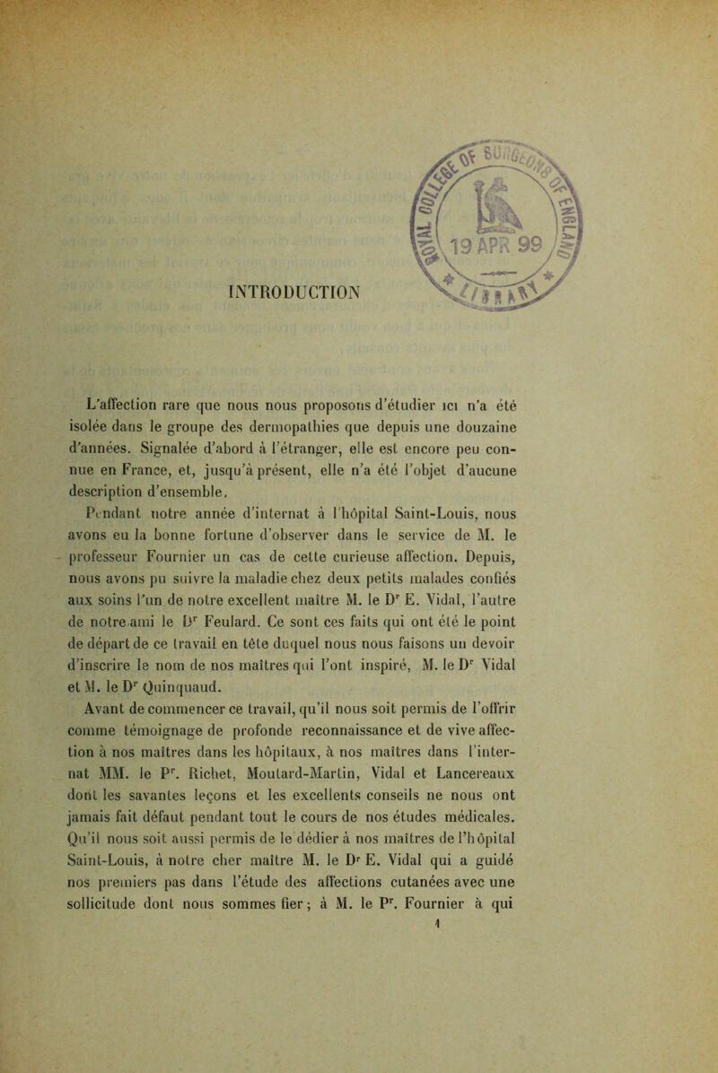 d’années. Signalée d’abord à l’étranger, elle est encore peu con- nue en France, et, jusqu’à présent, elle n’a été l'objet d’aucune description d’ensemble. Pendant notre année d’internat à l'hôpital Saint-Louis, nous avons eu la bonne fortune d’observer dans le service de M. le professeur Fournier un cas de cette curieuse affection. Depuis, nous avons pu suivre la maladie chez deux petits malades confiés aux soins l’un de notre excellent maître M. le Dr E. Vidai, l’autre de notre ami le Dr Feulard. Ce sont ces faits qui ont été le point de départ de ce travail en tète duquel nous nous faisons un devoir d’inscrire le nom de nos maîtres qui l’ont inspiré, M. le Dr Vidal et VI. le Dr Quinquaud. Avant de commencer ce travail, qu’il nous soit permis de l’offrir comme témoignage de profonde reconnaissance et de vive affec- tion à nos maîtres dans les hôpitaux, à nos maîtres dans l’inter- nat MM. le P1-. Richet, Moutard-Martin, Vidal et Lancereaux dont les savantes leçons et les excellents conseils ne nous ont jamais fait défaut pendant tout le cours de nos études médicales. Qu’il nous soit aussi permis de le dédier à nos maîtres de l’hôpital Saint-Louis, à notre cher maître M. le Dr E. Vidal qui a guidé nos premiers pas dans l’étude des affections cutanées avec une sollicitude dont nous sommes fier; à M. le Pr. Fournier à qui