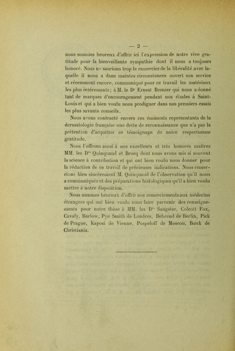 nous sommes heureux d'offrir ici l'expression de notre vive gra- titude pour la bienveillante sympathie dont il nous a toujours honoré. Nous ne saurions trop le remercierde la libéralité avec la- quelle il nous a dans maintes circonstances ouvert son service et récemment encore, communiqué pour ce travail les matériaux les plus intéressants ; àM. le Dr Ernest Besnier qui nous adonné tant de marques d’encouragement pendant nos éludes à Saint- Louis et qui a bien voulu nous prodiguer dans nos premiers essais les plus savants conseils. Nous avons contracté envers ces éminents représentants de la dermatologie française une dette de reconnaissance que n’a pas la prétention d'acquitter ce témoignage de notre respectueuse gratitude. Nous l’offrons aussi à nos excellents et très honorés maîtres MM. les D,s Quinquaud et Brocq dont nous avons mis si souvent la science à contribution et qui ont bien voulu nous donner pour la rédaction de ce travail de précieuses indications. Nous remer- cions bien sincèrement M. Quinquaud de l’observation qu’il nous a communiquée et des préparations histologiques qu’il a bien voulu mettre à notre disposition. Nous sommes heureux d’offrir nos remerciements aux médecins étrangers qui ont bien voulu nous faire parvenir des renseigne- ments pour notre thèse à MM. les Drs Sangsler, Colcott Fox, Cavafy, Barlow, Pye Smith de Londres, Behrend de Berlin, Pick de Prague, Kaposi de Vienne, Pospeloff de Moscou, Bocck de Christiania.