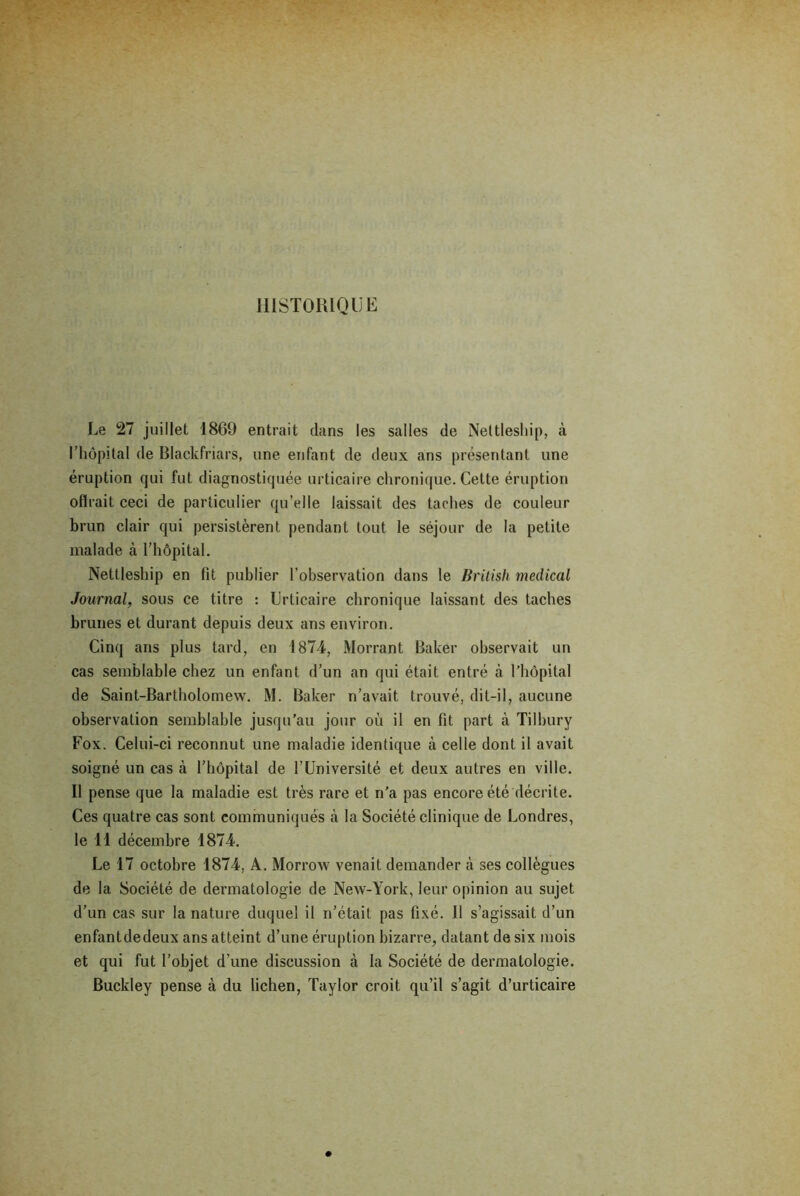 HISTORIQUE Le 27 juillet 1869 entrait dans les salles de Nettleship, à I hôpital de Blackfriars, une enfant de deux ans présentant une éruption qui fut diagnostiquée urticaire chronique. Cette éruption oflrait ceci de particulier qu’elle laissait des taches de couleur brun clair qui persistèrent pendant tout le séjour de la petite malade à l’hôpital. Nettleship en fit publier l’observation dans le British medical Journal, sous ce titre : Urticaire chronique laissant des taches brunes et durant depuis deux ans environ. Cinq ans plus tard, en 1874, Morrant Baker observait un cas semblable chez un enfant d’un an qui était entré à l’hôpital de Saint-Bartholomew. M. Baker n’avait trouvé, dit-il, aucune observation semblable jusqu’au jour où il en fit part à Tilbury Fox. Celui-ci reconnut une maladie identique à celle dont il avait soigné un cas à l’hôpital de l’Université et deux autres en ville. II pense que la maladie est très rare et n'a pas encore été décrite. Ces quatre cas sont communiqués à la Société clinique de Londres, le 11 décembre 1874. Le 17 octobre 1874, A. Morrow venait demander à ses collègues de la Société de dermatologie de New-York, leur opinion au sujet d’un cas sur la nature duquel il n’était pas fixé. Il s’agissait d’un enfantdedeux ans atteint d’une éruption bizarre, datant de six mois et qui fut l’objet d’une discussion à la Société de dermatologie. Buckley pense à du lichen, Taylor croit qu’il s’agit d’urticaire