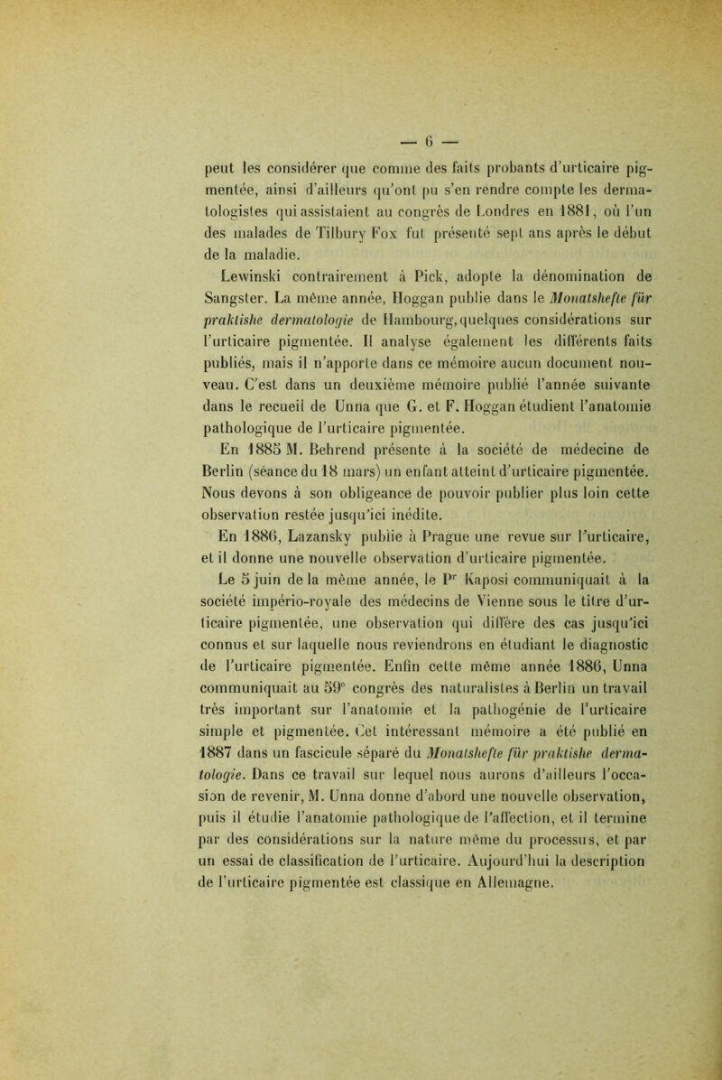 peut les considérer que comme des faits probants d’urticaire pig- mentée, ainsi d’ailleurs qu’ont pu s’en rendre compte les derma- tologistes qui assistaient au congrès de Londres en 1881, où l’un des malades de Tilbury Fox fut présenté sept ans après le début de la maladie. Lewinski contrairement à Pick, adopte la dénomination de Sangster. La même année, Hoggan publie dans le Monatshefle für praklishe dermatologie de Hambourg,quelques considérations sur l’urticaire pigmentée. Il analyse également les différents faits publiés, mais il n’apporte dans ce mémoire aucun document nou- veau. C’est dans un deuxième mémoire publié l’année suivante dans le recueil de Unna que G. et F. Hoggan étudient l’anatomie pathologique de l’urticaire pigmentée. En 1885 M. Behrend présente à la société de médecine de Berlin (séance du 18 mars) un enfant atteint d’urticaire pigmentée. Nous devons à son obligeance de pouvoir publier plus loin cette observation restée jusqu’ici inédite. En 1886, Lazanskv publie à Prague une revue sur Furticaire, et il donne une nouvelle observation d’urticaire pigmentée. Le 5 juin de la même année, le Pr Kaposi communiquait «à la société império-royale des médecins de Vienne sous le titre d’ur- ticaire pigmentée, une observation qui diffère des cas jusqu’ici connus et sur laquelle nous reviendrons en étudiant le diagnostic de l’urticaire pigmentée. Enfin cette même année 1886, Unna communiquait au 59° congrès des naturalistes à Berlin un travail très important sur l’anatomie et la palhogénie de l’urticaire simple et pigmentée. Cet intéressant mémoire a été publié en 1887 dans un fascicule séparé du Monatshefle für praktishe derma- tologie. Dans ce travail sur lequel nous aurons d’ailleurs l’occa- sion de revenir, M. Unna donne d’abord une nouvelle observation, puis il étudie l’anatomie pathologique de l’affection, et il termine par des considérations sur la nature même du processus, et par un essai de classification de l’urticaire. Aujourd’hui la description de l’urticaire pigmentée est classique en Allemagne.