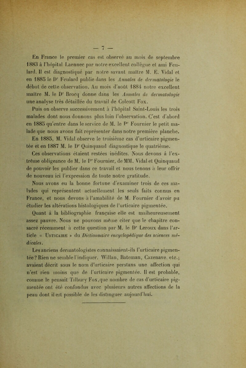 En France le premier cas est observé au mois de septembre 1883 à l’hôpital Laennec par notre excellent collègue et ami Feu- lard. 11 est diagnostiqué par notre savant maître M. E. Vidal et en 1885 le l)r Feulard publie dans les Annales de dermatologie le début de cette observation. Au mois d’aoùt 1884 notre excellent maître M. le Dr Brocq donne dans les Annales du dermatologie une analyse très détaillée du travail de Colcott Fox. Puis on observe successivement à l’hôpital Saint-Louis les trois malades dont nous donnons plus loin l’observation. C’est d'abord en 1885 qu’entre dans le service de M. le Pr Fournier le petit ma- lade que nous avons fait représenter dans notre première planche. En 1885, M. Vidal observe le troisième cas d’urticaire pigmen- tée et en 1887 M. le Dr Quinquaud diagnostique le quatrième. Ces observations étaient restées inédites. Nous devons à l’ex- trême obligeance de M. le I,r Fournier, de MM. Vidal et Quinquaud de pouvoir les publier dans ce travail et nous tenons à leur offrir de nouveau ici l’expression de toute notre gratitude. Nous avons eu la bonne fortune d’examiner trois de ces ma- lades qui représentent actuellement les seuls faits connus en France, et nous devons à l’amabilité de M. Fournier d'avoir pu étudier les altérations histologiques de l’urticaire pigmentée. Quant à la bibliographie française elle est malheureusement assez pauvre. Nous ne pouvons même citer que le chapitre con- sacré récemment à cette question par M. le Dr Leroux dans l’ar- ticle « Urticaire » du Dictionnaire encyclopédique des sciences mé- dicales . Les anciens dermatologistes connaissaient-ils l’urticaire pigmen- tée? Rien ne semble l'indiquer. Willan, Bateman, Cuzenave, etc.; avaient décrit sous le nom d’urticaire perstans une affection qui n’est rien moins que de l’urticaire pigmentée. Il est probable, comme le pensait Tilbury Fox,que nombre de cas d’urticaire pig- mentée ont été confondus avec plusieurs autres affections de la peau dont il est possible de les distinguer aujourd’hui.