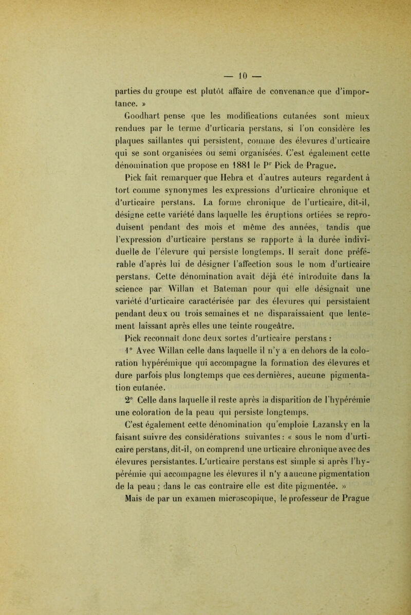 parties du groupe est plutôt affaire de convenance que d’impor- tance. » Goodhart pense que les modifications cutanées sont mieux rendues par le terme d’urticaria perstans, si l’on considère les plaques saillantes qui persistent, comme des élevures d’urticaire qui se sont organisées ou semi organisées. C’est également cette dénomination que propose en 1881 le Pr Pick de Prague. Pick fait remarquer que Hebra et d'autres auteurs regardent à tort comme synonymes les expressions d'urticaire chronique et d’urticaire perstans. La forme chronique de l’urticaire, dit-il, désigne cette variété dans laquelle les éruptions ortiées se repro- duisent pendant des mois et môme des années, tandis que l’expression d’urticaire perstans se rapporte à la durée indivi- duelle de l’élevure qui persiste longtemps. Il serait donc préfé- rable d’après lui de désigner l’affection sous le nom d’urticaire perstans. Cette dénomination avait déjà été introduite dans la science par Willan et Bateman pour qui elle désignait une variété d’urticaire caractérisée par des élevures qui persistaient pendant deux ou trois semaines et ne disparaissaient que lente- ment laissant après elles une teinte rougeâtre. Pick reconnaît donc deux sortes d’urticaire perstans : 1° Avec Willan celle dans laquelle il n’y a en dehors de la colo- ration hypérémique qui accompagne la formation des élevures et dure parfois plus longtemps que ces dernières, aucune pigmenta- tion cutanée. 2° Celle dans laquelle il reste après la disparition de l’hypérémie une coloration de la peau qui persiste longtemps. C’est également cette dénomination qu’emploie Lazansky en la faisant suivre des considérations suivantes: « sous le nom d’urti- caire perstans, dit-il, on comprend une urticaire chronique avec des élevures persistantes. L’urticaire perstans est simple si après l’hy- pérémie qui accompagne les élevures il n’y aaucune pigmentation de la peau ; dans le cas contraire elle est dite pigmentée. » Mais de par un examen microscopique, le professeur de Prague