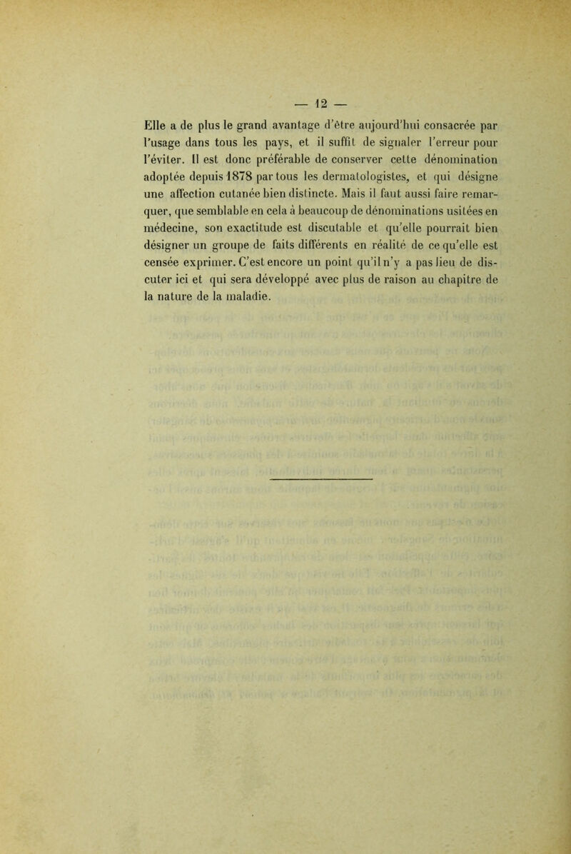 Elle a de plus le grand avantage d’être aujourd’hui consacrée par l’usage dans tous les pays, et il suffit de signaler l’erreur pour l’éviter. Il est donc préférable de conserver cette dénomination adoptée depuis 1878 par tous les dermatologistes, et qui désigne une affection cutanée bien distincte. Mais il faut aussi faire remar- quer, que semblable en cela à beaucoup de dénominations usitées en médecine, son exactitude est discutable et qu’elle pourrait bien désigner un groupe de faits différents en réalité de ce qu’elle est censée exprimer. C’est encore un point qu’il n’y a pas lieu de dis- cuter ici et qui sera développé avec plus de raison au chapitre de la nature de la maladie.