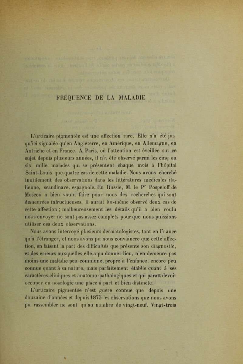 FRÉQUENCE DE LA MALADIE L’urticaire pigmentée est une affection rare. Elle n’a été jus- qu’ici signalée qu’en Angleterre, en Amérique, en Allemagne, en Autriche et en France. A Paris, où l’attention est éveillée sur ce sujet depuis plusieurs années, il n’a été observé parmi les cinq ou six mille malades qui se présentent chaque mois à l’hôpital Saint-Louis que quatre cas de cette maladie. Nous avons cherché inutilement des observations dans les littératures médicales ita- lienne, Scandinave, espagnole. En Russie, M. le Pr Pospeloffde Moscou a bien voulu faire pour nous des recherches qui sont demeurées infructueuses, il aurait lui-même observé deux cas de cette affection ; malheureusement les détails qu’il a bien voulu nous envoyer ne sont pas assez complets pour que nous puissions utiliser ces deux observations. Nous avons interrogé plusieurs dermatologistes, tant en France qu’à l’étranger, et nous avons pu nous convaincre que cette affec- tion, en faisant la part des difficultés que présente son diagnostic, et des erreurs auxquelles elle a pu donner lieu, n’en demeure pas moins une maladie peu commune, propre à l’enfance, encore peu connue quant à sa nature, mais parfaitement établie quant à ses caractères cliniques et anatomo-pathologiques et qui paraît devoir occuper en nosologie une place à part et bien distincte. L’urticaire pigmentée n’est guère connue que depuis une douzaine d’années et depuis 1875 les observations que nous avons pu rassembler ne sont qu’au nombre de vingt-neuf. Vingt-trois