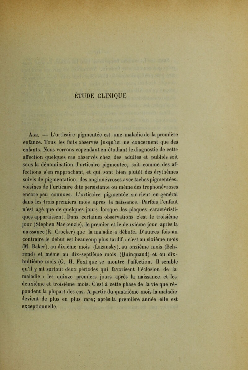 ÉTUDE CLINIQUE Age. — L’urticaire pigmentée est une maladie de la première enfance. Tous les faits observés jusqu’ici ne concernent que des enfants. Nous verrons cependant en étudiant le diagnostic de cette affection quelques cas observés chez des adultes et publiés soit sous la dénomination d’urticaire pigmentée, soit comme des af- fections s’en rapprochant, et qui sont bien plutôt des érythèmes suivis de pigmentation, des angionévroses avec taches pigmentées, voisines de l’urticaire dite persistante ou même des trophonévroses encore peu connues. L’urticaire pigmentée survient en général dans les trois premiers mois après la naissance. Parfois l’enfant n’est âgé que de quelques jours lorsque les plaques caractéristi- ques apparaissent. Dans certaines observations c’est le troisième jour (Stephen Mackenzie), le premier et le deuxième jour après la naissance (R. Crocker) que la maladie a débuté. D’autres fois au contraire le début est beaucoup plus tardif : c’est au sixième mois (M. Baker), au dixième mois (Lazansky), au onzième mois (Beh- rend) et même au dix-septième mois (Quinquaud) et au dix- huitiéme mois (G. H. Fox) que se montre l’affection. Il semble qu’il y ait surtout deux périodes qui favorisent l’éclosion de la maladie : les quinze premiers jours après la naissance et les deuxième et troisième mois. C’est à cette phase de la vie que ré- pondent la plupart des cas. A partir du quatrième mois la maladie devient de plus en plus rare; après la première année elle est exceptionnelle.