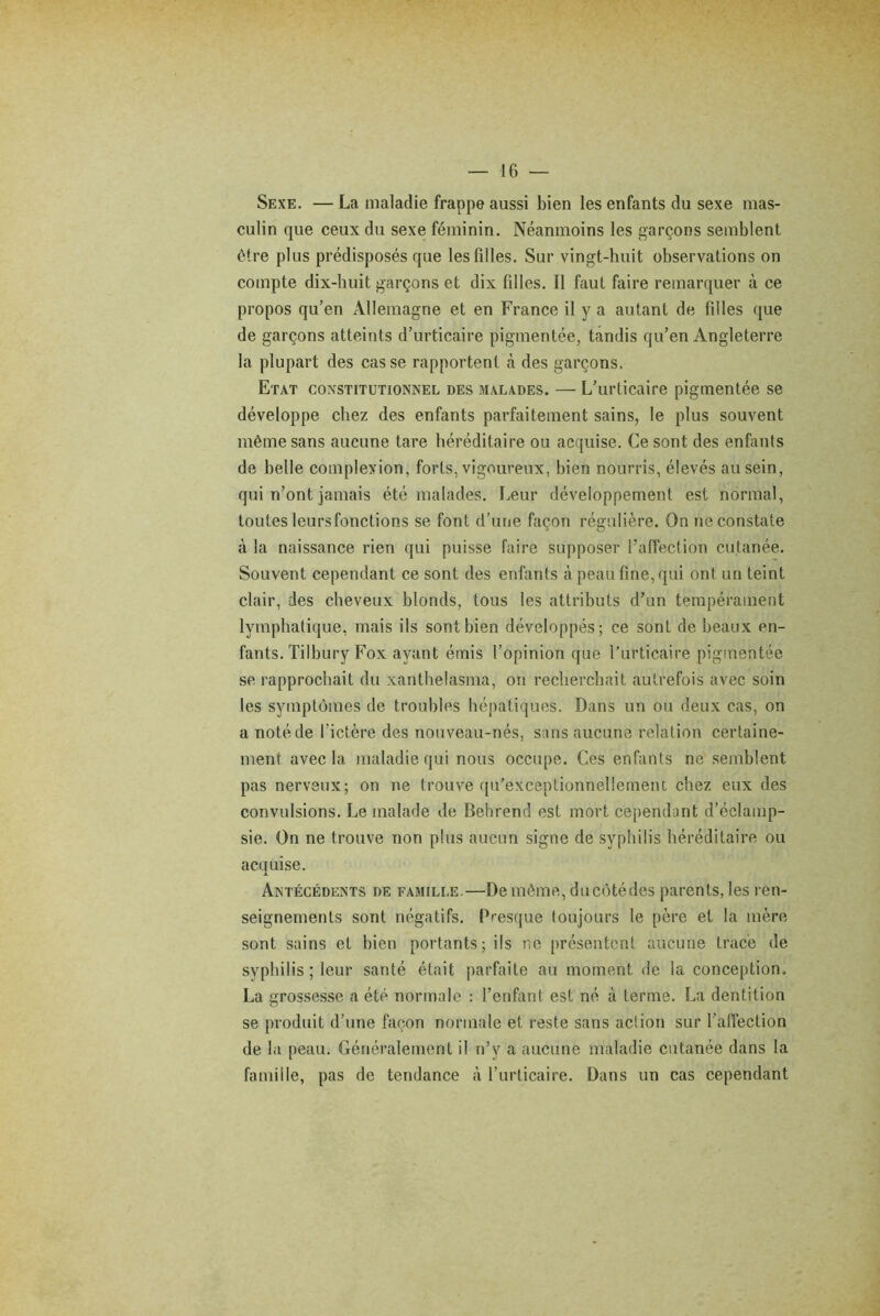 Sexe. — La maladie frappe aussi bien les enfants du sexe mas- culin que ceux du sexe féminin. Néanmoins les garçons semblent être plus prédisposés que les filles. Sur vingt-huit observations on compte dix-huit garçons et dix filles. Il faut faire remarquer à ce propos qu’en Allemagne et en France il y a autant de filles que de garçons atteints d’urticaire pigmentée, tandis qu’en Angleterre la plupart des casse rapportent à des garçons. Etat constitutionnel des malades. — L’urticaire pigmentée se développe chez des enfants parfaitement sains, le plus souvent même sans aucune tare héréditaire ou acquise. Ce sont des enfants de belle complexion, forts, vigoureux, bien nourris, élevés au sein, qui n’ont jamais été malades. Leur développement est normal, toutes leurs fonctions se font d’une façon régulière. On ne constate à la naissance rien qui puisse faire supposer l’affection cutanée. Souvent cependant ce sont des enfants à peau fine, qui ont un teint clair, des cheveux blonds, tous les attributs d’un tempérament lymphatique, mais ils sont bien développés; ce sont de beaux en- fants. Tilbury Fox ayant émis l’opinion que l'urticaire pigmentée se rapprochait du xanthelasma, on recherchait autrefois avec soin les symptômes de troubles hépatiques. Dans un ou deux cas, on a noté de l’ictère des nouveau-nés, sans aucune relation certaine- ment avec la maladie qui nous occupe. Ces enfants ne semblent pas nerveux; on ne trouve qu’exceptionnellemeiu chez eux des convulsions. Le malade de Behrend est mort cependant d’éclamp- sie. On ne trouve non plus aucun signe de syphilis héréditaire ou acquise. Antécédents de famille.—De même, ducôtédes parents, les ren- seignements sont négatifs. Presque toujours le père et la mère sont sains et bien portants; ils ne présentent aucune trace de syphilis ; leur santé était parfaite au moment de la conception. La grossesse a été normale : l’enfant est né à terme. La dentition se produit d’une façon normale et reste sans action sur l'affection de la peau. Généralement il n’v a aucune maladie cutanée dans la famille, pas de tendance à l’urticaire. Dans un cas cependant