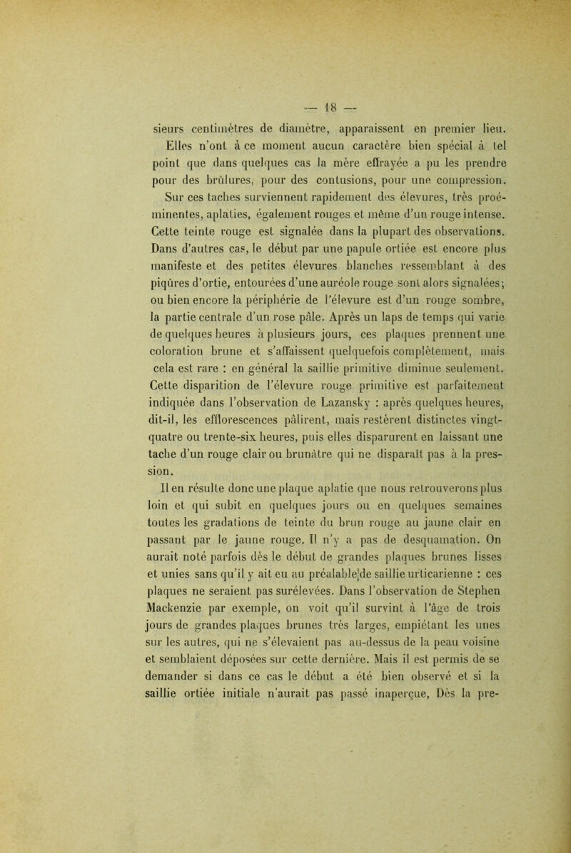 sieurs centimètres de diamètre, apparaissent en premier lieu. Elles n’ont à ce moment aucun caractère bien spécial à tel point que dans quelques cas la mère effrayée a pu les prendre pour des brûlures, pour des contusions, pour une compression. Sur ces taches surviennent rapidement des élevures, très proé- minentes, aplaties, également rouges et même d’un rouge intense. Cette teinte rouge est signalée dans la plupart des observations. Dans d’autres cas, le début par une papule ortiée est encore plus manifeste et des petites élevures blanches ressemblant à des piqûres d’ortie, entourées d’une auréole rouge sont alors signalées; ou bien encore la périphérie de l’élevure est d’un rouge sombre, la partie centrale d’un rose pâle. Après un laps de temps qui varie de quelques heures à plusieurs jours, ces plaques prennent une coloration hrune et s’affaissent quelquefois complètement, mais cela est rare : en général la saillie primitive diminue seulement. Cette disparition de l’élevure rouge primitive est parfaitement indiquée dans l’observation de Lazansky : après quelques heures, dit-il, les efflorescences pâlirent, mais restèrent distinctes vingt- quatre ou trente-six heures, puis elles disparurent en laissant une tache d’un rouge clair ou brunâtre qui ne disparaît pas à la pres- sion. lien résulte donc une plaque aplatie que nous retrouverons plus loin et qui subit en quelques jours ou en quelques semaines toutes les gradations de teinte du brun rouge au jaune clair en passant par le jaune rouge. Il n’y a pas de desquamation. On aurait noté parfois dès le début de grandes plaques brunes lisses et unies sans qu’il y ait eu au préalable’de saillie urticarienne : ces plaques ne seraient pas surélevées. Dans l’observation de Stephen Mackenzie par exemple, on voit qu’il survint à l’âge de trois jours de grandes plaques hrunes très larges, empiétant les unes sur les autres, qui ne s’élevaient pas au-dessus de la peau voisine et semblaient déposées sur cette dernière. Mais il est permis de se demander si dans ce cas le début a été bien observé et si la saillie ortiée initiale n’aurait pas passé inaperçue, Dès la pre-