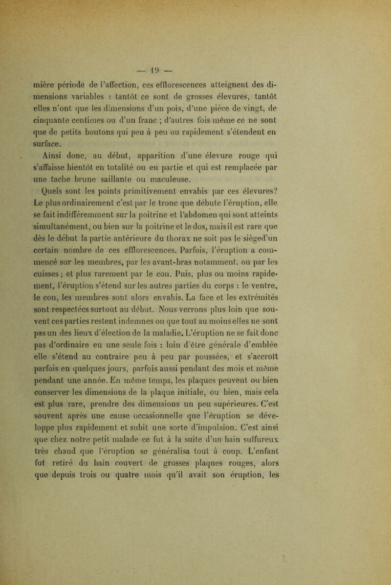 mière période de l’affection, ces efllorescences atteignent des di- mensions variables : tantôt ce sont de grosses élevures, tantôt elles n’ont que les dimensions d’un pois, d’une pièce de vingt, de cinquante centimes ou d’un franc ; d’autres fois môme ce ne sont que de petits boutons qui peu à peu ou rapidement s’étendent en surface. Ainsi donc, au début, apparition d’une élevure rouge qui s’affaisse bientôt en totalité ou en partie et qui est remplacée par une tache brune saillante ou maculeuse. Quels sont les points primitivement envahis par ces élevures? Le plus ordinairement c’est par le tronc que débute l’éruption, elle se fait indifféremment sur la poitrine et l’abdomen qui sont atteints simultanément, ou bien sur la poitrine et le dos, mais il est rare que dès le début la partie antérieure du thorax ne soit pas le siègéd’un certain nombre de ces efflorescences. Parfois, l’éruption a com- mencé sur les membres, par les avant-bras notamment, ou par les cuisses; et plus rarement par le cou. Puis, plus ou moins rapide- ment, l’éruption s’étend sur les autres parties du corps : le ventre, le cou, les membres sont alors envahis. La face et les extrémités sont respectées surtout au début. Nous verrons plus loin que sou- vent ces parties restent indemnes ou que tout au moins elles ne sont pas un des lieux d’élection de la maladie. L’éruption ne se fait donc pas d’ordinaire en une seule fois : loin d’être générale d’emblée elle s’étend au contraire peu .à peu par poussées, et s’accroît parfois en quelques jours, parfois aussi pendant des mois et môme pendant une année. En môme temps, les plaques peuvent ou bien conserver les dimensions de la plaque initiale, ou bien, mais cela est plus rare, prendre des dimensions un peu supérieures. C’est souvent après une cause occasionnelle que l’éruption se déve- loppe plus rapidement et subit une sorte d’impulsion. C’est ainsi que chez notre petit malade ce fut à la suite d’un bain sulfureux très chaud que l’éruption se généralisa tout à coup. L’enfant fut retiré du bain couvert de grosses plaques rouges, alors que depuis trois ou quatre mois qu’il avait son éruption, les