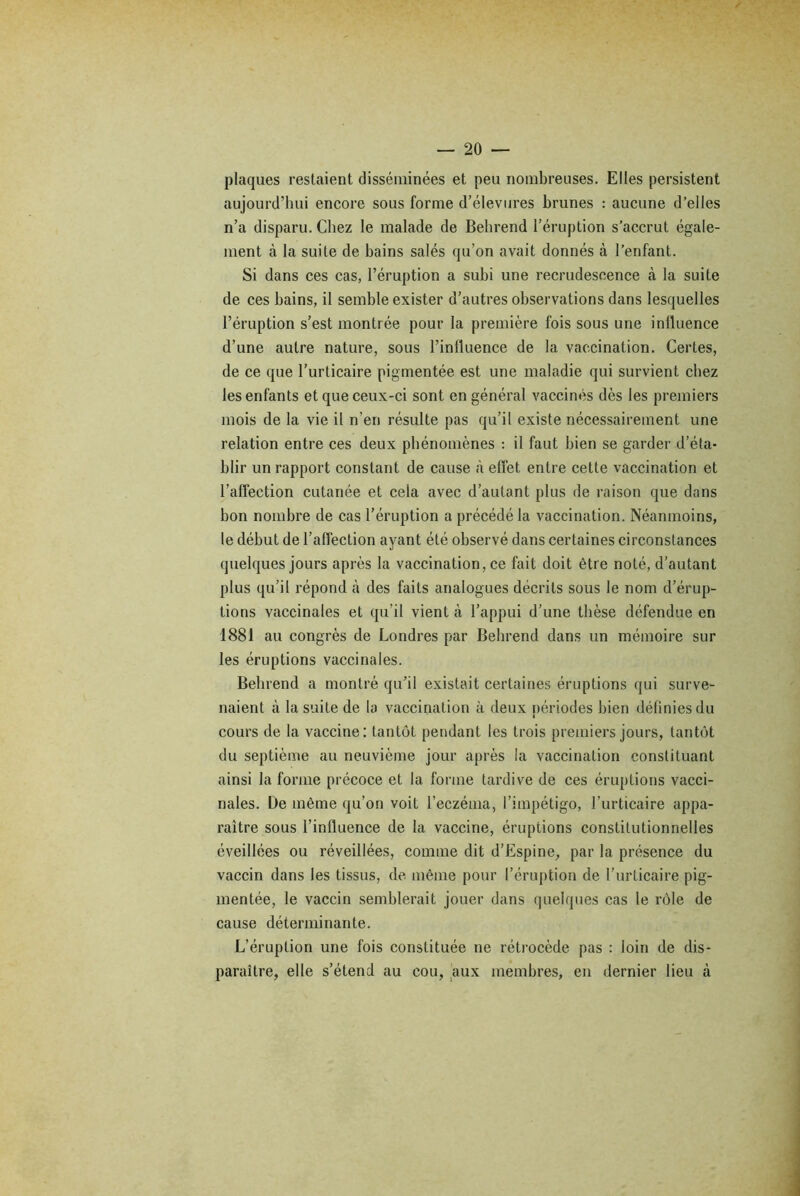 plaques restaient disséminées et peu nombreuses. Elles persistent aujourd’hui encore sous forme d’élevures brunes : aucune d’elles n’a disparu. Chez le malade de Behrend l’éruption s’accrut égale- ment à la suite de bains salés qu’on avait donnés à l’enfant. Si dans ces cas, l’éruption a subi une recrudescence à la suite de ces bains, il semble exister d’autres observations dans lesquelles l’éruption s’est montrée pour la première fois sous une influence d’une autre nature, sous l’influence de la vaccination. Certes, de ce que l’urticaire pigmentée est une maladie qui survient chez les enfants et que ceux-ci sont en général vaccinés dès les premiers mois de la vie il n’en résulte pas qu’il existe nécessairement une relation entre ces deux phénomènes : il faut bien se garder d’éta- blir un rapport constant de cause à effet entre cette vaccination et l’affection cutanée et cela avec d’autant plus de raison que dans bon nombre de cas l’éruption a précédé la vaccination. Néanmoins, le début de l’affection ayant été observé dans certaines circonstances quelques jours après la vaccination, ce fait doit être noté, d’autant plus qu’il répond cà des faits analogues décrits sous le nom d’érup- tions vaccinales et qu'il vient à l’appui d’une thèse défendue en 1881 au congrès de Londres par Behrend dans un mémoire sur les éruptions vaccinales. Behrend a montré qu’il existait certaines éruptions qui surve- naient à la suite de la vaccination à deux périodes bien définies du cours de la vaccine: tantôt pendant les trois premiers jours, tantôt du septième au neuvième jour après la vaccination constituant ainsi la forme précoce et la forme tardive de ces éruptions vacci- nales. De même qu’on voit l’eczéma, l’impétigo, l’urticaire appa- raître sous l’influence de la vaccine, éruptions constitutionnelles éveillées ou réveillées, comme dit d’Ëspine, par la présence du vaccin dans les tissus, de même pour l’éruption de l’urticaire pig- mentée, le vaccin semblerait jouer dans quelques cas le rôle de cause déterminante. L’éruption une fois constituée ne rétrocède pas : loin de dis- paraître, elle s’étend au cou, aux membres, en dernier lieu cà