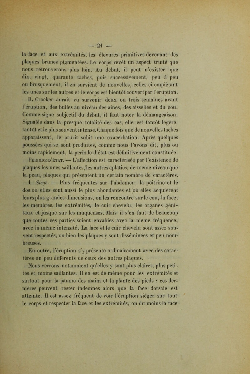 la face et aux extrémités, les élevures primitives devenant des plaques brunes pigmentées. Le corps revêt un aspect truité que nous retrouverons plus loin. Au début, il peut n’exister que dix, vingt, quarante taches, puis successivement, peu à peu ou brusquement, il en survient de nouvelles, celles-ci empiétant les unes sur les autres et le corps est bientôt couvert par l’éruption. R. Crocker aurait vu survenir deux ou trois semaines avant l’éruption, des bulles au niveau des aines, des aisselies et du cou. Comme signe subjectif du début, il faut noter la démangeaison. Signalée dans la presque totalité des cas, elle est tantôt légère, tantôt et le plus souvent intense. Chaque fois que de nouvelles taches apparaissent, le prurit subit une exacerbation. Après quelques poussées qui se sont produites, comme nous l’avons dit, plus ou moins rapidement, la période d’état est délinitivement constituée. Période d’état. — L’affection est caractérisée par l’existence de plaques les unes saillantes,'.les autres aplaties, de même niveau que la peau, plaques qui présentent un certain nombre de caractères. 1. Siège. — Plus fréquentes sur l’abdomen, la poitrine et le dos où elles sont aussi le plus abondantes et où elles acquièrent leurs plus grandes dimensions, on les rencontre sur le cou, la face, les membres, les extrémités, le cuir chevelu, les organes géni- taux et jusque sur les muqueuses. Mais il s’en faut de beaucoup que toutes ces parties soient envahies avec la même fréquence, avec la même intensité. La face et le cuir chevelu sont assez sou- vent respectés, ou bien les plaques y sont disséminées et peu nom- breuses. En outre, l’éruption s’y présente ordinairement avec des carac- tères un peu différents de ceux des autres plaques. Nous verrons notamment qu’elles y sont plus claires, plus peti- tes et moins saillantes. Il en est de même pour les extrémités et surtout pour la paume des mains et la plante des pieds : ces der- nières peuvent rester indemnes alors que la face dorsale est atteinte. Il est assez fréquent de voir l’éruption siéger sur tout le corps et respecter la face et les extrémités, ou du moins la face